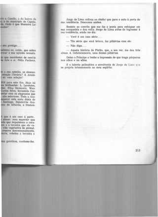 a Camilo; a do bairro de
· a do município de Capela,
Onde é que Monteiro Lo-
?
IOU pródigo ...
(lil.U5IDO ou, então. que sobre
a sua opinião sensata.
que manifestei de ouvi-lo
fala o sr. Félix Pacheco.
a sua opinião, os elemen-
seleção I:terâria? A Acade-
só, essa seleção?
19 para este fim. Hoje há
brilhantes: L. Lavenere,
, Elias Sarmento, Wen-
los Silva, Serzedelo Cor-
tar com os alagoanos que
não seleciono. Toda a Aca-
ecer esta meia dúzia de
Santiago, Demócrito Gra-
e de Altavila, o tremen-
que é um caso à parte.
almas: uma superior que
a que impulsiona o cora-
e a terceira que ele co-
vida vegetativa do animal.
cresceu descomunalmente,
ix, rebelou a terceira e
a gentileza, confesso-lhe.
Jorge de Lima ordena ao chofer que pare o auto à porta de
sua residência. Descemos ambos.
Resisto ao convite que me faz o poeta para refeiçoar em
sua companhia e dou volta. Jorge de Lima antes de ingressar à
sua residência, ainda me diz:
- Você é um caso sério...
- Tão sério que você brinca, faz pilhérias com ele.
- Não diga ...
- Aquela história de Platão, que, a. seu ver, me deu três
almas, é, redutoramente, uma dessas pilhérias.
Deixo o Príncipe e tenho a impressão de que trago púrpuras
nos olhos e na afma.
~ o talento polimâtico e envolvente de Jorge de Lima q~;e
se projeta intensamente no meu espírito.
213
 