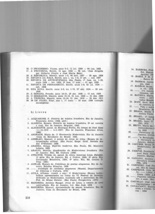 26. O PROGRESSO, Viçosa, anos 3-5, 11 jul. 1920 - 04 jun. 1922
27. A PROVíNCIA, Recue, 19 ago. 1928 - 03 out. (fase di.rigida
por Gilberto Freyre e José Maria Belo)
28. A REPÚBLICA, Maceió, anos 1-3, 04 nov. 1927 - 03 ago. 1929
29. REVISTA DA RAÇA, Recife, ano 1, ns. 1-3, 17 set. - out. 1927
30. REVISTA DE ANTROPOFAGIA, São Paulo, li). fase, ns. 1-10,
maio 1928 - fev. 1929; 21). fase, 17 mar. - 01 ago. 1929
31. REVISTA DE PERNAMBUCO, Recife, anos 1-3, 02 jul. 1924 -
out. 1928
32. RUA NOVA, Recife, anos 2-3, ns. 1-75, 07 abr. 1924 - 09 out.
1926
33. A SEMANA, Penedo, anos 18-21, 28 abr. 1926 - 13 out. 1929
34. O SEMEADOR, Ma.ceió, anos 10-19, 01 jun. 1923 - 31 dez. 1932
35. A TRIBUNA, Maceió, anos 15-16, 01 jan. 1910 - 24 dez. 1911
36. 20 DE JULHO, Pilar, ano 1, 17 maio - 29 mar. 1926 (coleção
incompleta)
b) L ivros
1. ACQUARONE, F. História da música brasileira. Rio de Janeiro,
Francisco Alves jl948, pref.I
2. ALMEIDA, Renato. História da música brasileira. 2~ ed. correta
e aum. Rio de Janeiro, Briguiet, 1942.
3. ALMIRANTE, pseud. de Henrique Foréis. No tempo de Noel Rosa
Cll-12-1910 - 4-5-1937) IRlo de Janeiro, Francisco Alves,
19631
4. ANDRADE, Mario de. O Movimento Modernista. Rio de Janeiro
!Casa do Estudante do Brasil! 1942.
5. ANSELMO, Manuel. A poesia de Jorge de Lima (Ensaio de in-
terpretação crítica) !São Paulo, Empr. Gráf. Revista dos
dos Tribunais! 1939
6. ARANHA, Graça. Espírito moderno. São Paulo, Ed. Montelro
Lobato, 1925
7. ARAUJO, Murillo. Quadrantes do Modernismo brasilefro IRlo
de Janeiro! Mln. Ed. Cultura 11958'
8. ATHAYDE, Tristão de, pseud. de Alceu Amoroso Lima. Estudoa.
li). série. Rio de Janeiro, Ed. A Ordem, 1929; 2~ série. Rio,
Civilização Brasileira, 1934; 41). série. Rio, Ed. Centro D.
Vital 119311
9. AVELAR, Romeu de. Coletânea de poetas alagoanos. Rio de Ja-
neiro, Edições Minerva, 1959
10. --. Antologia de contistas aZagoanos !Maceió, Departamento
de Ciências e Cultura, 19701
11. AVILA, Affonso. Ccoord. e org.) O Modernismo (Reune traba-
balhos apresentados no curso do VI Festval de InverDQ.
dedicado ao Modernismo, reallzado sob o patrocínio da U1L
Fed. de Minas Gerais) JSão Paulo! Perspectiva l1975
12. BANDEIRA, Antônio Rangel. Jorge de Lima, o roteiro de 1'
contradição. Rio de Janeiro, Liv. São José, 1959
13. BANDEIRA, Manuel. Apresentação da poesia brasileira. Rio
Janeiro, Casa do Estudante do Brasil, 1946
216
 