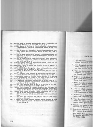 164. ROCHA, José de Moraes, Contribuição para a biographia de
Aloyslo Branco. JA, 7 mar. 1937, cad. 2, p. 1
165. ROCHA, Ta.deu. A Revista do Norte deflagrou a Regionalismc
Tradicionalista. Diário de Pernambuco, Recife, 8 out. 1973,
p, 6
166. --. Há 50 anos era funda.do o Centro Regionalista do Nor-
deste. Diário de Pernambuco, Recife, 28 abr. 1974, cad. 2,
p. 13
167. - - . Há 50 anos reuniu-se no Recife o Primeire> Congresso Re-
gionalista do Nordeste. Diário de Pernambuco, Recife, 8 fev.
1976, cad. 4, p. 1
168. - - . Há 50 anos Jorge de Lima converteu-se à nova poesia mo-
dernista e regionalista. Diário de Pernambuco, Recife, 26
jun. 1977, cad. D, p. 3
169. RUBENS, Carlos, pseud. de Hermógenes Soares. Livros que vão
sahir. JA, 19 ago. 1922, p. l
170. SALGADO, Plínio. Os rumos da victoria. A Pátria, Maceió. 17
jul. 1927, p. 1
171. SANTA CRUZ, Luiz. Um poeta e duas cristandades. Jornal do
Comércio, Rio de Janeiro, 18 ago. 1957
172. SAUDADES da Festa da Arte Nova. Maracanan, Maceió, 1(1): 5,
set. 1928
173. SENNA, Homero. Vida, opiniões e tendências dos escritores. O
*' Jornal !Revista d'O Jornal! Rio de Janeiro, 29 jul. 1945
174. TAMANDAR~. pseud. de Oswaldo Costa. Moquem - II. Revista
de Antrapofagta. ln: Diário de· São Paulo, 24 abr. 1929, p. 10
175. TAVARES, Hekel. Entrevista. JA, 14 jan. 1931, p. 1
176. V. C. JValdemar Cava.lcantil Chroniqueta. S, 26 out. 1926, p. 1
177. - - . A gostosa pateada dos modernos (Lembrando a Festa da
Arte Nova) R, 20 jun. 1928, p. 1
178. --. Na Festa da Arte Nova, R, 20, 21, 23, 27 ju.n., 2 jul. 1928
179. - - . A poesia em Cataguazes. S, 19 fev. 1929, p. 1
180. VIEIRA. José Geraldo. O romance brasileiro de 1930 para cá.
Boletim Bibltográfico. Publicação da Biblioteca Pública Mu-
nicipal de São Paulo, São Paulo, 2(9): 33-50, out,/dez. 1945
181. VILELA, José Aloísio Brandão. Poetas viçosenses. GV, 17 fev.
1929, p. 2 !Sob pseud. Osório de Olivares!
182. --. Lá vae madeira! GV, 28 abr. 1929, p.l 1 Sob pseud. Franco
Lino!
183. - - . No reino dos cabotinos. GV, 16 jun. 1929, p.l !Sob pseud.
Osório de Olivares!
184. Z, pseud. de Carlos Garrido. Registo Social jCrlttca à> obra
O meu livro de mágua e de ternura, de Assis Garrido) JA.
27 set. 1923, p. 5
226
USTA DE
1.
2.
3-. Capa, de Santa Rosa
Bernardo, de Gracili
de Janeiro, por Ariel.
4 · Capa da novela Idade
lho, 1933), de Carlos
ta da Arte Nova.
5· Folha.de-rosto da edi -
Calunga (Buenos Aires,
sileira. data de 1935.
6· Ca~a d~ edição póst
resigna-a.a (Rio de Jan ·
noel Maia Júnior, 0 p ·
7. Os. [>oemas, de Jorge de
ceio, Casa Trigueiros, 1
8. Capa do folheto Noite
1927), de crítica ao
venere, sob o pseudô
9. Convite, em forma de 1
realizada em Maceió. a 17
10. Convite da Academia G
para a posse do acadêmi
11. Essa Negra Fulô, partit
de Lorenzo Fernandez le
em Milão, 1939. '
 