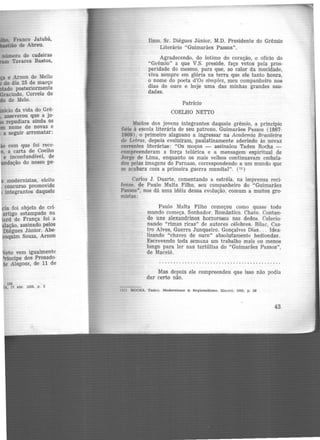 , Franco Jatubá,
·.ão de Abreu.
e Arnon de Mello
do dia 25 de março
tado posteriormente
racindo, Correia de
o de Melo.
icio da vida do Grê·
asseverou que a jo·
repudiara ainda os
nome de novas e
a seguir arrematar:
com que foi rece-
' a carta de Coelho
e inconfundível, de
ndação do nosso pe·
modernistas, eleito
concurso promovido
integrantes daquele
ia foi objeto de crí·
artigo estampado na
lard de França foi a
lação, assinado pelos
Diégues Júnior. Abe·
oquim Souza, Arnon
~eto vem igualmente
ríncipe dos Prosado-
e Alagoas, de 11 de
138
A. 17 abr. 1928, p. 3
Ilmo. Sr. Diégues Júnior, M.D. Presidente do Grêmio
Literário "Guimarães Passos".
Agradecendo, do íntimo do coração, o ofício do
"Grêmio" a que V.S. preside, faço votos pela pros-
peridade do mesmo, para que, ao calor da mocidade,
viva sempre em glória na terra que .ele tanto honra,
o nome do poeta d'Os simples, meu companheiro nos
dias de ouro e hoje uma das minhas grandes sau-
dades.
Patrício
COELHO NETTO
Muitos dos jovens integrantes daquele grêmio, a princípio
fiéis à escola literária de seu patrono, Guimarães Passos (1867-
1909), o primeiro alagoano a ingressar na Academia Brasileira
de Letras, depois evoluiram, paulatinamente aderindo às novas
correntes literárias: "Os moços - assinalou Tadeu Rocha -
compreenderam a força telúrica e a mensagem espiritual de
Jorge de Lima, enquanto os mais velhos continuavam embala-
dos pelas imagens do Parnaso, correspondendo a um mundo que
se acabara com a primeira guerra mundial". (11 )
Carlos J. Duarte, comentando a estréia, na imprensa reci·
fense. de Paulo Malta Filho, seu companheiro do "Guimarães
Passos'', nos dá uma idéia dessa evolução, comum a muitos gre-
mistas:
Paulo Malta Filho começou como quase todo
mundo começa. Sonhador. Romântico. Chato. Contan-
do uns alexandrinos horrorosos nos dedos. Colecio-
nando "rimas ricas" de autores célebres. Bilac, Cas-
tro Alves, Guerra Junqueiro. Gonçalves Dias... Idea-
lizando "chaves de ouro" absolutamente hediondas.
Escrevendo toda semuna um trabalho mais ou menos
longo para ler nas tertúlias do "Guimarães Passos",
de Maceió.
Mas depois ele compreendeu que isso não podia
dar certo não.
11) ROCHA, Tadeu. llodernlsmo & Regionallsmo. Mnceió. 1963. p. 26
43
 