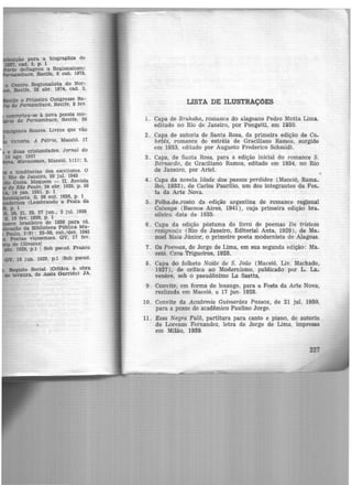 ção para a. biographia de
JGT, cad. 2, p. 1
deflagrou o Regionalismc
mbuco, Recife, 8 out. 1973,
e o Primeiro Congresso Re-
de Pernambuco, Recüe, 8 fev.
conYerteu-se à nova poesia mo-
·- de Pernambuco, Recife, 26
' - -·nes Soares. Livros que vão
e tendências dos escritores. O
Rio de Janeiro, 29 jul. 1945
Costa. Moquem - II. Revista
de Sl!o Paulo, 24 abr. 1929, p. 10
A. 14 jan. 1931, p. 1
iqueta.. S, 26 out. 1926, p. 1
.emos (Lembrando a Festa da
p. 1
20. 21, 23, 27 jun., 2 jul. 1928
S. 19 fev. 1929, p. 1
ce brasileiro de 1930 para cá.
lltieaçáo da Biblioteca Pública Mu-
Paulo, 2(9): 33-50, out./dez. 1945
• Poetas viçosenses. GV, 17 fev.
de Olivares!
abr. 1929, p.1 1 Sob pseud. Franco
OV, 16 jun. 1929, p.l !Sob pseud.
Registo Social lcrittca à' obra
de ternura, de Assis Garrido) JA,
LISTA DE ILUSTRAÇÕES
1. Capa de Bruhaha, romance do alagoano Pedro Motta Lima,
editado no Rio de Janeiro, por Pongetti, em 1930.
2 . Capa de autoria de Santa Rosa, da primeira edição de Ca-
hetés, romance de estréia de Graciliano Ramos, surgido
em 1933, editado por Augusto Frederico Schmidt.
3 . Capa, de Santa Rosa, para a edição inicial do romance S.
Bernardo, de Graciliano Ramos, editado em 1934, no Rio
de Janeiro, por Ariel.
4. Capa da novela Idade dos passos perdidos (Maceió, RamB-
Iho, 1933), de Carlos Paurilio, um dos integrantes da Fes_
ta da Arte Nova.
5 . Folha-de-rosto da edição argentina do romance regional
Calunga (Buenos Aires, 1941), cuja primeira edição bra-
sileira data de 1935. ·
6. Capa da edição póstuma do livro de poemas Da tristeza
resignada (Rio de Janeiro, Editorial Anta, 1929), de MB-
noel Maia Júnior, o primeiro poeta modernista de Alagoas.
7. Os Poemas, de Jorge de Lima, em sua segunda edição: Ma..
ceió, Casa Trigueiros, 1928.
8 . Capa do folheto Noite de S. João (Maceió. Liv. Machado,
1927), de crítica ao Modernismo, publicado por L. La-
venere, sob o pseudônimo La Saetta,
9 . Convite, em forma de losango, para a Festa da Arte Nova,
realizada em Maceió, a 17 jun. 1928.
10. Convite da Academia Guimarães Passos, de 21 jul. 1930,
para a posse do acadêmico Paulino Jorge.
11 . Essa Negra Fulô, partitura para canto e piano, de autoria
de Lorenzo Fernandez, letra de Jorge de Lima, impressa
em Milão, 1939. ·
 