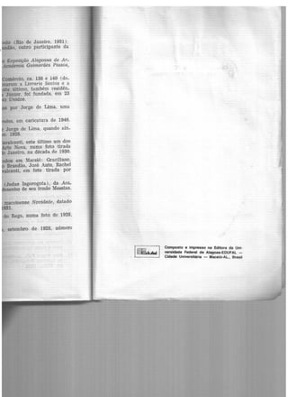 (Rio de Janeiro, 1931),
-o, outro participante da
ércio, ns. 138 e 140 (de-
1nt2ram a Livraria Santos e a
último, também residên-
Júnior, foi fundada, em 23
Unidos.
ez, em caricatura de 1946.
Jorge de Lima, quando ain-
. 1928.
alcanti, este último um dos
e Nova, numa foto tirada
Janeiro, na década de 1930.
os em Maceió: Graciliano,
Brandão, José Auto~ Rachel
eanti, em foto tirada por
(Judas Isgorogota) , da Aca-
esenho de seu irmão Messias,
maceioense Novidade, datado
931.
do Rego, numa foto de 1928,
, setembro de 1928, número
1~.a l
Composto e impresso na Editora da Uni-
versidade Federal de Alagoas-EDUFAL -
Cidade Universitária - Maceit>-AL., Brasil
 