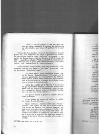 Então - não sei porque - deu aos seus poc·
mas um ritmo igualzinho à carreira dos automóveis
de oito cilindros que tiram 100 quilômetros à hora!
( t:i)
O início da etapa final da conversão de integrantes daquele
grêmio foi, aliás, registrado no artigo A propósito de futuris·
mo, escrito por Jorge de Lima a bordo do "Araranguã" - que
partira de Maceió para o Rio de Janeiro, a 20 de junho de
1929 -, quando se referiu à "festa moderna.. que seria promo·
vida a 23 desse mês de junho, pelo Grêmio Literário "Guimarães
Passos", com a denominação de "Canjica Literária".
Transcrevemos. integralmente, dada sua importância, o de-
poimento prestado pelo poeta de "Pai João". acerca dos ••rapa-
zes do Grêmio "Guimarães Passos":
Eu estive muito tempo desiludido desses rapa·
zcs do Grêmio "Guimarães Passos". Pareciam eles de
verdade paralisados no parnasianismo, no retórico,
enfim nessas velhas coisas detestáveis que constitui·
ram a alegria íntima e o sucesso dos grêmios literá-
rios do tempo da boêmia letrada.
Outro dia, quando saí de Maceió, li nos jornais
daí que o pessoal do 1Grêmio Guimarães Passoas (era
assim que se designava antigamente essRc; socierla·
des. o pessoal do Guima, os jovens do Raul Pompéia,
etc.) ia fazer uma festa moderna.
Foi quando mudei de pensar a respeito dos rn·
pazes do Grêmio.
E me lembrei de quando eu sozinho, aí. delibe·
rei mudar de pele literária.
Quase tentaram o ridículo contra mim. Eu era o
futurista, uma espécie de bobo ou de maluco das le·
tras. O que eu escrevia. um poemeto qualquer que
inseria, de propósito, para acostumar e irritar o pú-
blico. não conseguia nem uma coisa nem outra: des·
pertava uma espécie de compaixão, um coitado dei.e,
um é pena! que se repetiam aos domingos. depois da
leitura do Jornal de Alagoas em cada leitor amigo ou
inimigo.
(l:l) p·RA voot. Recite, 1(9): 9. l!l e.br. 1!130
44
mio
didatos. o
zes, pela
Jivre e
bilidade
 