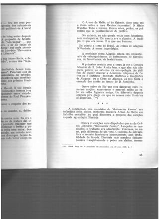 - deu aos seus poe-
ira dos automóveis
00 quilômetros à hora!
de integrantes daquele
A propósito de futuris·
do "Araranguá" - que
· , a 20 de junho de
ma" que seria promo·
Literário "Guimarães
Literária".
sua importância, o de-
- ", acerca dos "rapa-
desiludido desses rapa-
". Pareciam eles de
ismo, no retórico,
•veis que constitui·
dos grêmios !iterá-
a respeito dos ra-
contra mim. Eu era 1)
ou de maluco das le·
poemeto qualquer que
lmllumar e irritar o pú-
misa nem outra: des-
lrmúo. um coitado dele,
domingos. depois da
cada leitor amigo ou
O Arnon de Mello, ai do Grêmio, disse uma vez
o diabo sobre o meu Menino impossível. O Mário
Brandão. Todo o mundo. Foram estes, porém, os pri·
meiros que se penitenciaram de público.
No entanto, eu não queria então nem futurismo.
nem maluqueiras. Eu queria era o clássico. A tradi-
ção. O que era nosso. E o que era humano.
Eu queria a terra do Brasil. As coisas de Alagoas.
O Nordeste. A nossa imperfeição.
A mocidade dessa Alagoas estava era empantur-
rada de estrangeirismos, de helenismos, de banvilis-
mos, de lecontismos, de besteirismos.
O primeiro contato com a terra ia ser a Cangica
Literária do S. João. Ainda bem e que eles não che-
guem, porém, ao extremo da antropofagia. Ao ridí·
culo de querer devorar a Academia Alagoana de Le-
tras ou o Instituto (Instituto Histórico e Geográfico
de A.lagoas) ou o Clero de Alagoas. Já nos basta o
exemplo dos caetés ao tempo de D. Sardinha.
Quero saber do Rio que eles dançaram coco, co-
meram canjica, sapatearam e assaram milho ao ca·
lor da velha fogueira amiga, tão diferente daquela
apagada pira grega em que os nossos avós literários
se aqueciam. (13)
• • •
A rotatividade dos mandatos do "Guimarães Passos" era
defendida pelos sócios, conforme assevera Arnon de Mello em
trttbnlho evocativo. no qual discorreu a respeito das eleições
naquela agremiação literária:
Nunca vi eleições mais disputadas que as do Grê-
mio Literário "Guinw,rães Passos". Lançados os can-
didatos, o trabalho era absorvente. Vencia-se, às ve-
zes, pela diferença de um voto. O sistema do sufrágio
livre e secreto funcionava honestamente, sem proba-
bilidade de fraude. Diretoria cujo mandato findasse
passava tranqüilamente o poder aos eleitos, mesmo
(13) LIMA, Jorge de. A propósito de futurismo. JA. 28 jun. 1029, p. l
45
 