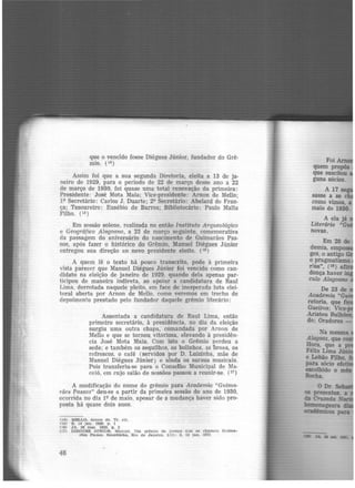 que o vencido fosse Diégues Júnior, fundador do Grê-
mio. (14)
Assim foi que a sua segunda Diretoria, eleita a 13 âe ja-
neiro de 1929, para o período de 22 de março desse ano a 22
de março de 1930, foi quase uma total renovação da primeira:
Presidente: José Mota Maia; Vice-presidente: Arnon de Mello;
lQ Secretário: Carlos J. Duarte; 2<? Secretário: Abelard de Fran-
ça; Tesoureiro: Eusébio de Barros; Bibliotecário: Paulo Malta
Filho. (15 )
Em sessão solene, realizada no então Instituto Arqueológico
e Geográfico Alagoano, a 22 de março seguinte, comemorativa
da passagem do aniversário do nascimento de Guimarães Pas-
sos, após fazer o histórico do Grêmio, Manuel Diégues Júnior
entregou sua direção ao novo presidente eleito. {1ª)
A quem lê o texto há pouco transcrito, pode à primeira
vista parecer que Manuel Diégues Júnior foi vencido como can-
didato na .eleição de janeiro de 1929, quando dela apenas par·
ticipou de maneira indireta, ao apoiar a candidatura de Raul
Lima. derrotada naquele pleito, em face de inesperada luta elei-
toral aberta por Arnon de Mello, como veremos em trecho de
depoimento prestado pelo fundador daquele grêmio literário:
Assentada a candidatura de Raul Lima, então
primeiro secretário, à presidência. no dia da eleição
surgiu uma outra chapa, comandada por Arnon de
Mello e que se tornou vitoriosa. elevando à presidên-
cia José Mota Maia. Com isto o Grêmio perdeu a
sede; e também os sequilhos, os bolinhos. as broas, os
refrescos, o café (servidos por D. Luizinha, mãe de
Manuel Diégues Júnior} e ainda os saraus musicais.
Pois transferiu-se para o Conselho Municipal de Ma-
ceió, em cujo salão de sessões passou a reunir-se. {17 )
A modificação do nome do grêmio para Academia "Guima-
rães Passos" deu-se a partir da primeira sessão do ano de 1930,
ocorrida no dia lQ de maio, apesar de a mudança haver sido pro-
posta há quase dois anos.
(14) MELLO. Arnon de. Tr. clt.
(15) S. 14 jan. 1929, p. 1
IHJ) JA, 26 mar. 1929, p. 3
(17) DIJ!:GUES Jl'.)NIOR. Manuel. Um grêmio de .1ovens Que ae chamou Guima-
rães P856os. Ga.zetinha., Rio de Janeiro. Hl): 3, 15 jan. 1971
46
novas.
o Dr. :sell-DI presentes, a
da Cnuuda N
lllammageara
acdmicos pua
 