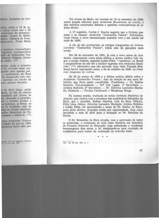ito, pode à primeira
foi vencido como can·
do dela apenas par-
a candidatura de Raul
de inesperada luta elei-
veremos em trecho de
le grêmio literário :
,_.Academia "Guima-
..-, do ano de 1930,
k ••nça haver sido pro-
O'OR M chamDU 0llma.·
J. 15 fUl.. 19'1l
Foi Arnon de Mello, em reunião de 10 ele setembro de 1928,
quem propôs alterá-lo para Academia Muceioense de Letras, o
que suscitou acalorados debates e opiniões contraditórias de al-
guns sócios.
A 17 seguinte, Carlos J . Duarte sugeriu que o Grêmio pas-
sasse a se chamar Academia "Guimarães Passos". Entretanto,
como vimos, a nova denominação somente veio a ser usada em
maib de 1930.
A ela já não pertenciam os antigos integrantes do Grêmio
Literário "Guimarães Passos", todos eles de gerações mais
novas.
Em 28 de setembro de 1931, já com o novo nome de Aca-
demia, empossando como sócia efetiva a jovem médica Llly La-
ges, o antigo Grêmio, segundo Lobão Filho, " (quebrou) no Brasil
o pragmatismo de não ter a mulher ingreSSC> nos cenáculos literá·
dos'', (18) afirmativa que não procede, haja vista Yolanda Men·
donça haver ingr.essado antes, a 24 de outubro de 1926, no Cená·
culo Alagoano de Letras.
De 23 de março de 1934 é a última notícia obtida sobre a
Academia "Guimarães Passos", data da eleição de sua nova Di·
retoria, que ficou assim constituída: Presidente - Dr. Esdras
Gueiros; Vice-presidente - D~ Lily Lages; lQ Secretário -
Aristeu Bulhões; 2Q Secretário - Dr. Zeferino Lavenere Macha-
do; Oradores - Fr€itas Cavalcante e Mendonça Braga.
Na mesma sessão, realizada no então Instituto Histórico de
Alagoas, que contou com a presença dos acadêmicos Sebastião da
Hora, que a presidiu, Esdras Gueiros, Luiz da Rosa Oiticica,
Félix Lima Júnior, Zeferino Lavenêre Machado, Aristeu Bulhões
e Lobão Filho, foi apresentado o nome do Dr. Emilio de Maya,
para sócio efetivo, proposta aceita por unanimidade, bem como
escolhido o mês de abril para a r.ecepção ao Dr. Ezechias da
Rocha.
O Dr. Sebastião da Hora propôs, com a aprovação de todos
os presentes, a realização de uma festa literária em benefício
da Cruzada Nacional de Educação, cuja embaixada a Academia
homenageara dias antes, a 16, designando-se uma comissão de
acadêmicos para tratar da realização da referida festa.
• • •
(18) JA, 30 set. 1931. p l
47
 