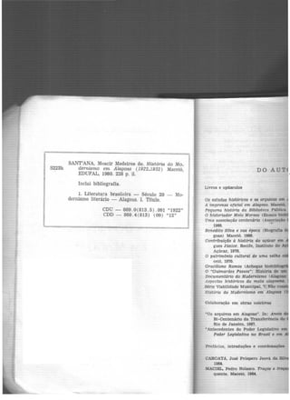 SANT'ANA, Moacir Medeiros de. História do Mo-
S223h dernismo em Alagoas (1922-1932) Maceió,
EDUFAL, 1980. 228 p. il.
Inclui bibliografia.
1. Literatura brasileira - Século 20 - }tfo.
dernismo literário - Alagoas. I. Título.
CDU - 869.0(813.5) .091 "1922"
CDD - 869.4(813) (09) "12"
DO AUT
Livros e opúsculos
Os estudos históricos e os arquivo1 em
A imprensa oficial em Alagoas. Maceió,
Pequena história da Biblioteca Pública
O historiador Melo Moraes (Ensaio b
Uma associação centenária (Associaçio
1966. ..
Benedito Silva e sua época (Biografia
goas) Maceió. 1966.
Contributçáo à história do açúcar ena
gues Júnior. Recife, Instituto do
Açúcar, 1970.
O patrimônio cultural de uma velha
ceió, 1970.
Graciliano Ramos (Achegas biobíbU
O uGuimarães Passos": História de am
Documentário do Moderni!mo <AlagoU:
Aspectos históricos da mata alagocnl&.
Série Viabilidade Municipal, 71 Não
História do Modernismo em Alagoas
Colaboração em obras coletivas
~os arquivos em Alagoas". In: Anaú
Si-Centenário da Transferência do
Rio de Janeiro, 1967.
•Antecedentes do Poder Leglslati•o em
Poder Legislativo no Brcuil e em
CAROATA, José Próspero Jeová da Sll
1964.
MACIEL. Pedro Nolasco. Traços e
quente. Mace1ó, 1964.
 