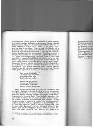 discorreu sobre·Alencar, poeta; F. Marroquim de Souza, Alencar,
o jornalista; Abelard de França, A Iracema de Alencar; Manuel
Diégues Júnior, Alencar, o romancista; Raul Lima, Alencar, po·
lítico; Vesperal de Arte do Dia da Criança (12 out. 1929): Reali·
zado na sede da sociedade "Perserverança", de Maceió, sob a
presidência de Alvaro Dória, nela Sebastião da Hora discorreu
acerca do papel da criança em todas as fases da sua formação;
Aristeu Bulhões declamou seu poemeto "Conselhos à mulher";
Joaquim Maciel Filho leu seu trabalho regional Pinicainha &
Cia., tendo ainda falado outros gremistas; Festa do Negro (13
maio 1930): Joaquim Maciel Filho leu trecho de sua novela Mãe
Tonha; o pe. Sizenando Silva, poesia sobre a data; Sebastião da
Hora, estudo acerca da religiosidade do negro; Alvaro Dória,
finalmente, discorreu sobre a significação patriótica daquela fes.
ta. Ao término da sessão o poeta Tito de Barros da Academia
Alagoana de Letras, que se achava na platéia, notando o esque·
cimento a que f-Oi relegado, naquela festa, o nome da Princesa
Isabel, pediu a palavra e declamou, de improviso, a oitava:
Uma negra ali pintada, (19)
Um negro aqui em pessoa...
Aquela não disse nada,
Aquele não nos perdoa.
Não perdoa rom certeza,
Doçura com tanto travo:
Esquecermos a Princesa
Quando falamos de escravo.
Outra festividade realizada foi a Festa do Romantismo ( 28
jun. 1930): No Clube de Regatas Brasil, às 21 horas, inicialmente
o dr. Barreto Cardoso, em nome do C.R.B. saudou os moços da
Academia. Aristeu Bulhões, a seguir, declamou a balada Dulce,
de sua autoria; Joaquim Maciel Filho, Berlinda; Yayasinha Cal·
mon cantou o rigoleto Mi caro nome; Lotlrdes Caldas interpre·
tou ao piano -0 minueto de Paderewsky; Elza Ferraz e Lourdes
Caldas dançaram o minueto, a caráter, com acompanhamento
ao piano por Zezé Correia, seguinao·se as danças antigas: val·
sa, schottisch, quadrilha, polca e lanceiro; Sémana das Cores
(16 dez. 1930): Programa - lQ dia: Instalação solene; 2Q dia:
Retreta pela Jazz·Band Capitólio; 3Q dia: Noite da Canção Bra.
sileira, com Hekel Tavares e Elisa Coelho; 4Q dia: Recepção do
(19) Alusão a. um quadro a. óleo. da. ptna.coteca da "Perseverança". e a um des-
cendente de antigos escravos, que comparecera. representando 1ma raça.
50
novo acadêmico
Machado. Audição
ros; 59 dia: Feira
dos Meninos; 1<> •
tra do acadêmico
Mirian Lima, Noê
Calheiros Gomes,
nezes e Messias,
João Azevedo, num
desenhos (carica
verança e Auxílio
 