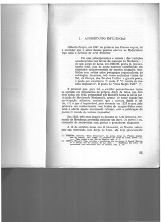 1. ACOBERTANDO INFLUtNCIAS
Gilberto Freyre, em 1947, no prefãcio dos Poemas negros, dá
a entender que o autor desses poemas aderira ao Modernismo
logo após a Semana de Arte Moderna:
Foi esse principalmente o mundo 1 das tradições
amadurecidas nas terras de massapê do Nordeste,... 1
de que Jorge de Lima, em 1922·23, poeta jã precoce·
mente feito, mas de modo nenhum estratificado em
cinzelador milnovecentista de sonetos elegantes reco-
lhidos com avidez pelos pedagogos organizadores de
antologias, tornou-se, sob novos estímulos vindos do
Sul, da Europa, dos Estados Unidos, o grande poeta,
o poeta por excel~ncia. O poeta d' "O mundo do me·
nino impossível". O poeta de "Essa Negra Fulô". (1)
:m provável que, para tal, o escritor pernambucano tenha
se apoiado em declarações do próprio Jorge de Lima, que dois
anos antes, em 1945, perguntado por Homero Senna se havia par·
ticipado do Movimento Modernista, apesar de haver negado sua
participação, adiantou, contudo, que o apoiara desde o ini-
cio, (2) o que é improvável, pois somente em 1927 travou pela
primeira vez conhecimento com textos de vanguardistas euro-
peus e aderiu àquele movimento cultural, com a publicação do
poema O mundo do menino impossível.
Em 1925, três anos depois da Semana de Arte Moderna, Fer-
nando de Mendonça pretendia publicar um livro, Os outros e eu,
composto· de entrevistas com poetas e prosadores alagoanos.
A 14 de outubro desse ano O Semeador, de Maceió, estam-
pou sua entrevista com Jorge de Lima, até hoje praticamente
(1) FREYRE, Gilberto. "Nota Preliminar". ln : Lima, Jorge de. Poemas nepos.
Rio de Janeiro, 1947; IDEM. "A propõelto de Jorge de Lima. poeta". In :
- - . Vida, forma e cor. Rio de Janeiro, 1962. p. 15
(2) SENNA, Homero. Vida, opiniões e tendências dos escritores. O .Jornal IRe•lsta
d' O Jornal) Rio de Janeiro, 29 Jul. 1945; --. Repdbllca das letras (20
entrevlataa corn escritores) Rio de Janeiro, 1957, p. 143
55
 