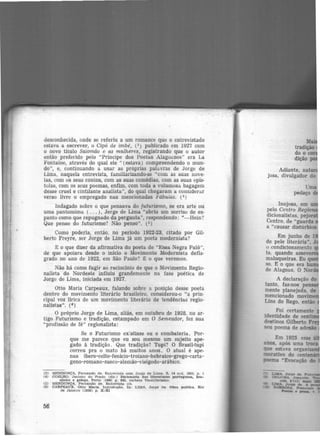 •
desconhecida, onde se referiu a um romance que o entrevistado
estava a escrever, o Cipó de imbé, (3 ) publicado em 1927 com
o novo titulo Salomã.o e as mulheres, registrando que o autor
então preferido pelo "Príncipe dos Poetas Alagoanos" era La
Fontaine, através do qual ele " (estava) compreendendo o mun-
do", e, continuando a usar as próprias palavras de Jorge de
Lima, naquela entrevista, familiarizando-se "com as suas nove-
las, com os seus contos, com as suas comédias, com as suas epis-
tolas, com os seus poemas, enfim, com toda a volumosa bagagem
desse cruel e cintilante analista'', do qual chegaram a considerar
v.erso livre o empregado nas mencionadas lr'ábulas. (4 )
Indagado sobre o que pensava do futurismo, se era arte ou
uma pantomima ( ... ), Jorge de Lima "abriu um sorriso de es-
panto como que repugnado da pergunta", respondendo: "-Hein?
Que penso do futurismo? Não penso". (5)
Como poderia, então, no período 1922-23, citado por Gil-
berto Freyre, ser Jorge de Lima já um poeta modernista?
E o que dizer da afirmativa do poeta de "Essa Negra Fulô",
de que apoiara desde o inicio o Movimento Modernista defla·
grado no ano de 1922, em São Paulo? E; o que veremos.
Não há como fugir ao raciocínio de que o Movimento Regio-
nalista do Nordeste influiu grandemente na fase poética de
Jorge de Lima, iniciada em 1927.
Otto Maria Carpeaux, falando sobre a posição desse poeta
dentro do movimento literário brasileiro, considerou-o "a prin-
cipal voz lirica de um movimento literário de tendências regio·
nalistas". (e)
O próprio Jorge de Lima, aliás, em outubro de 1928, no ar-
tigo Futurismo e tradição, estampado em O Semeador, fez sua
"profissão de fé" regionalista:
Se o Futurismo existisse eu o combateria. Por-
que me parece que eu sou mesmo um sujeito ape·
gado à tradição. Que tradição? Tupi? O Brasil-tupi
correu pra o mato há muitos anos. O atual é ape-
nas ibero-celto-fenício-troiano-hebraico-grego-carta-
geno-romano-sueco-alemão-visigodo-arábic-0.
(3) Ml'!NDONÇA, Fernando de. Entrevista com Jorge de Lima. s. 14 out. 1925, p. t
(4) COELHO, Jacinto do Prado (dlr.) Dictonárlo das Uteraturas porturuesa, bra-
sileira e galega, Porto 119601 p. 845, verbete Verslllbrtsmo.
(5) :MENDONÇA, Fernando de. Entrevista clt.
(6) CARPEAUX, Otto Maria. Introduçli.o. ln: LTMA, Jorge de. Obra poética. Rio
de Janeiro (lg50) p. X·XI
56
Adiante, nat
josa, divulgador do
Uma
pedaço d
lnojosa, em
pelo Centro Regi
dicionalistas, pejora
Centro. de "guarda
a "causar distúrbios
Em junho de 1
de pele literária", J
o condicionamento
ta. quando asseve
maluqueiras. Eu q
so. E o que era b
de Alagoas. O Nor
A declaração do
tanto, faz-nos pe
mente planejada. de
mencionado movi
Llns do Rego, então
 