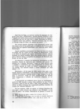 José Lins do Rego, ao escrever acerca da passagem de Jor·
ge de Lima para o Modernismo, apontou Manuel Bandeira como
"culpado em muitos desses poemas do jovem poeta de Alagoas",
explicando que um dia este lera a citada "Evocação do Recife",
e resolveu fazer uma pilhéria. "Quando terminou, não era mais
o Príncipe Jorge de Llma, era apenas um poeta". (11 )
Em virtude daquela afinidade é que igualmente enviou, uns
seis meses antes de sua publicação, os originais dos Poemas, para
serem lidos por aqueles intelectuais e por mais um outro, Olívio
Montenegro.
Aquela manifesta preocupação de Jorge de Lima em recuar
no tempo, não só a época de sua adesão ao Modernismo, como
a do início da simpatia por aquele movimento cultural, acha-se
presente em outras ocasiões, entre elas quando prestou declara-
ções a Homero Senna a propósito da passagem de Marinetti pelo
Brasil, no ano de 1926.
Ao discorrer a respeito de influências estrangeiras no Mo-
dernismo, depois de asseverar que "cabotino que jamais (o)
seduziu foi o falecido Marinetti'', Jorge de Lima afirmou que
" (assistiu) à conferência que (ele) pronunciou no extinto Tea·
tro Lírico, quando de visita ao Brasil", assegurando não ha·
ver sentido "um instante sequer a menor afinidade por suas
idéias". (12)
Entretanto, a 19 de maio de 1926, quatro dias após a rea·
lização daquela conferência e seis meses antes da viagem expe-
rimental da primeira empresa aérea a ligar Alagoas ao sul do
país, a Latecoere, Jorge de Lima encontrava-se em Maceió,
onde compareceu a reunião da Academia Alagoana de Le-
tras . .. (13)
A preocupação em evidência parece hav-er se manifestado a
partir de 1932, quando o poeta, como subtítulo de seus Poemas
escolhidos, apôs os anos de 1925 a 1930, entre parênteses, a sig-
nificar as datas extremas das composições poéticas reunidas em
volume por Adersen Editores. (14 )
No ano seguinte, 1933, em agosto, ao indagar Hamilton Ba·
rata qual o sonho interior que animou a sua atividade e a sua
obra de poeta e de artista, referindo-se ao poema O mundo do
(11) REGO, José Llns do. Gordos e magros. Rio de Janeiro. 1942, p. 22
02> Sl!:NNA. Homero. Op. clt.
(13) JA, 22 ma.lo 1926, p. 3; LIVRO de atas dftll sessões da Academia Alacoana de
Letras: anos de 1922 a 1930.
(Hl LIMA. Jorge de. Poemas escolhidos (1925 a. 1930) Rio de Janeiro. 1932
58
menino impos
Lima respondeu
em 1925", (15)
Continua.
ceder para 1925
em 1934, quand
1927 vem consi
anos antes, (16)
o seu livro Po
de duas, em 19
saios, (ambos de
1930 e que, f
giram no ano de
 