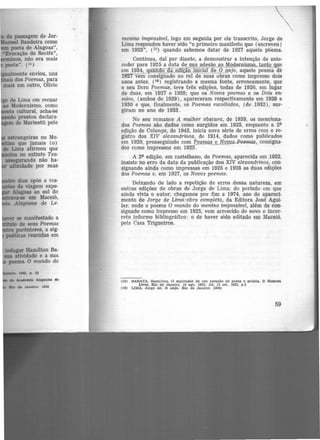 de Lima em recuar
.o Modernismo, como
cultural, acha-se
prestou declara-
de Marinetti pelo
~
menino impossível, logo em seguida por ele transcrito, Jorge de
Lima respondeu haver sido "o primeiro manifesto que (escreveu)
em 1925", (15) quando sabemos datar de 1927 aquele põ-ema.
Continua, dai por diante, a demonstrar a intenção de ante·
ceder para 1925 a data de sua adesão ao Modernismo, tanto que
em 1934, quando da edição inicial de O anjo, aquele poema de
1927 vem consignado no rol de suas obras como impresso dois
anos antes, (16) registrando a mesma fonte, erroneamente, que
o seu livro Poemas, .teve três edições, todas de 1926, em lugar
de duas, em 1927 e 1928; que os Novos poemas e os Dois en·
saios, (ambos de 1929), apareceram respectivamente em 1928 e
1930 e que, finalmente, os Poemas escolhidos, (de 1932), sur-
giram no ano de 1933.
No seu romance A mulher obscura, de 1939, os menciona-
dos Poemas são dados como surgidos em 1925, enquanto a 2'
edição de Calunga, de 1943, inicia nova série de erros com o re-
gistro dos XIV alexandrinos, de 1914, dados como publicados
em 1920, prosseguindo com e,.oemas e Novo..s..J>o~m.a.s, consigna-
dos como impressos em 1925.
A 2' edição, em castelhano, de Poemas, aparecida em 1952,
insiste no erro da data da publicação dos XIV alexandrinos, con-
signando ainda como impressas em 1925 e 1928 as duas edições
dos Poemas e, em 1927, os Novos poemas.
Deixando de lado, a repetição de erros dessa natureza, em
outras edições de obras de Jorge de Lima, do período em que
ainda vivia o autor, chegamos por fim a 1974, ano do apareci-
mento de Jorge de Lima:obra compieta, da. Editora José Agui·
lar, onde o poema O mundo do menino impossível, além de con·
signado como impresso em 1925, vem acrescido de novo e incor-
reto informe bibliográfico: ó de haver sido editado em Maceió,
pela Casa Trigueiros.
(15) BARATA, Hamllton. O esplendor de um coraçl!.o de poeta e artista. O Homem
Livre, Rlo de Janeiro, 19 ago. 1933; JA, 13 set. 1933, p.3
(16) LIMA, Jorge de. O anjo. Rio de Janeiro fl9341
59
•
 