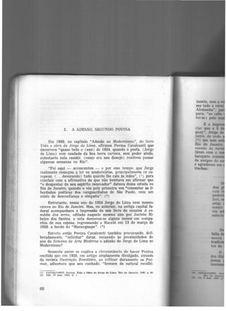 2. A ADESÃO, SEGUNDO POVINA
Em 1969, no capítulo "Adesão ao Modernismo", do livro
Vida e obra de Jorge de Lima, afirmou Povina Cavalcanti que
decorrera "quase todo o (ano) de 1924, quando o poeta, (Jorge
de Lima) com saudade da boa terra carioca, sem poder ainda,
entretanto nela residir, (como era seu desejo) resolveu passar
algumas semanas no Rio".
"Foi aqui - acrescentou - e por esse tempo, que Jorge
realmente começou a ler os modernistas, principalmente os eu
ropeus, ( ... devorando) tudo quanto lhe caía às mãos'', (1) para
concluir com a afirmativa de que não hesitava em afirmar que
"o despontar do seu espírito renovador" datava dessa estada no
Rio de Janeiro, quando o viu pela primeira vez "comentar as li·
herdades poéticas dos vanguardistas de São Paulo, com um
misto de desconfiança e simpatia". (2 )
Entretanto, nesse ano de 1924 Jorge de Lima nem mesm(J
esteve no Rio de Janeiro. Mas, no anterior, na antiga capital fe·
deral acompanhara a impressão de seu livro de ensaios A co-
média dos erros, editado naquele mesmo ano por Jacinto Ri·
beiro dos Santos. e nela demorou-se alguns meses em compa·
nhia de sua esposa, regressando a Maceió erri 13 de março de
1923, a bordo do "Maranguape''. (3)
Estaria então Povina Cavalcanti também procurando, deli·
beradamentc, "solicitar" datas, recuando às proximidades do
ano da Semana de Arte Moderna a adesão de Jorge de Lima ao
Modernismo?
Somente assim se explica a circunstância de haver Povina
omitido que em 1928, em artigo amplamente divulgado, através
da revista 11ustração Brasileira, ao criticar duramente os Poe·
mas, adiantara que seu cunhado, "homem de natural recolhi·
(1) .CAVALCANTX. Povlna. Vida e Obra de Jorge de Llma 'Rio de Janeiro, lll691 p., 85
(2) DM, 14 mar. 1923. p , t
60
 