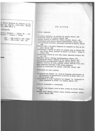 , Moacir Medeiros de. História do Mo_
em Alagoas (1922-1932) Maceió,
'AL, 1980. 228 p. il.
bibliografia.
eratura brasileira - Século 20 - Mo-
literário - Alagoas. I. Título.
CDU - 869.0(813.5) .091 "1922"
CDD - 869.4(813) (09) "12"
DO AUTOR
Livros e opúsculos
Os estudos históricos e os arquivos em Alagocu. Maceió, 1962.
A tmprensa oficial em Alagoas. Maceió, 1962.
Pequena histórta da Biblioteca Pública Estadual. Maceió, 1965.
O historiador Melo Moraes <Ensaio bioblbllográfico) Maceió, 1966.
Uma associação centenária (Associação Comercial de Maceió) Maceió,
1966.
Benedito Silva e sua época (Biografia do compositor do Hino d.e Ala-
goas) Maceió. 1966.
Contribuição à história do açúcar em Alagoas. Pref. de Manuel Dié-
gues .Júnior. Recife, Instituto do Açúcar e do Alcool - Museu do
Açúcar, 1970.
O patrtmônto cultural de uma velha cidade (Marechal Deodoro) Ma-
ceió, 1970.
Gracmano Ramos (Achegas biobibllográficas) Maceió, 1973.
O "Guimarães Passos": História de um Grêmio. Maceió, 1977.
Documentário do Modernismo (Alagoas: 1922-31) Maceió, 1978.
Aspectos h'!st6ricos da mata alagoana. Maceió, FIPLAN; FIAM, 1978.
Série Viabilidade Municipal, 7J Não consta assinatura!.
História do Modernismo em Alagoa& (1922-1932) Maceió, 1980.
Colaboração em obras coletivas
·oa arquivos em Alagoas". In: Anais do Congresso Comemorativo do
Si-Centenário da Transferência do Governo do Brasil, 1963. v. IV,
Rio de Janeiro, 1967.
•Antecedentes do Poder Legislativo em Alagoas". In: Instituição do
Pod~r Legislativo no Brasil e em Alagoas. Maceió, 1976.
Prefácios, introduções e coordenações
CAROATA, José Próspero Jeová da Silva. Crônica do Penedo. Macetó,
19M.
MACIEL, Pedro Nolasco. Traços e troças (Crônica vermelha) Leitura
quente. Macelô, Ul64.
 