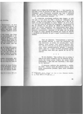 de Lima nem mesm<J
u antiga capital fe·
llwn» de ensaios A co-
mo por Jacinto Ri·
meses em compa·
mi 13 de março de
procurando, deli·
às proximidades do
...~ de Jorge de Lima ao
tltlnda de haver Povina
1te divulgado, através
duramente os Poe-
cle natural recolhi·
mento, com a volúpia das leituras novas, ( ... ) leu naqueles me·
ses todo o vient de paraitre de 1927, não só da França, como da
Alemanha'', para finalmente arrematar que fora o suficiente
para, "ao cabo dessa exaustiva leitura, o poeta ( ...comprome·
ter-se) pelo modernismo europeu". (4 )
E a imprensa maceioense confirma essa viagem, ao noti·
ciar que a 5 de março de 1927, a bordo do "Almirante Jace·
guay", Jorge de Lima seguiu com a familia para o Rio de Ja·
neiro, de onde só regressou no vapor "Bahia", em 10 de maio,
(S) um mês antes do término da composição, em tipografia do
Rio de Janeiro, do seu poema de adesão ao Modernismo, O
mundo do menino impossível, cujo aparecimento quase simul-
tâneo com o romance Salomão e as mulheres, teve em Maceió
banquete c-0memorativo, oferecido a 3 de julho, por um grupo
de amigos do autor, quando foi saudado por Jayme de Altavila
e agradeceu em discurso, do qual a seguir transcrevemos alguns
trechos:
Ouvi um futurista: "Interpretemos a harmonia
das grandes fábricas, as vozes das metrópoles, dos
cais rumorosos, os sonhos dos arranha-céus". Como
poderia, meus amigos, como poderia Ranulfo Gou-
lart, este doce lírico da rua da Igreja interpretar todas
estas coisas assombrosamente grandes e pavorosa-
mentc ágeis se, o nosso mavioso parnasiano jamais
viu sobrados mais altos que aqueles da rua do Co-
mércio?
* • •
De um atualista: "Que motivos não se perdem à
falta de um poeta verdadeiro que lhe dissesse danar-
monia das nossas praias virgens, das nossas festas
tradicionais: o São João das chuvinhas, e dos fogue-
tes de lágrimas".
O precursor moderno das aparências e realida-
des dizia: "Poeta é quem diz palavras eternas, quem
pensa pensamentos grandes, quem sente sensações
imensas".
(4) C'AVALCANTI. Povlna. "Poemas" POr Jorge de Llmn.. Dlustração Bra~ilel.ra,
Rio de J1U101ro. rn~lo 1928
(5) JA. 5 mar. 1927. p. 7; 11 maio 1927, p. 7
61
 