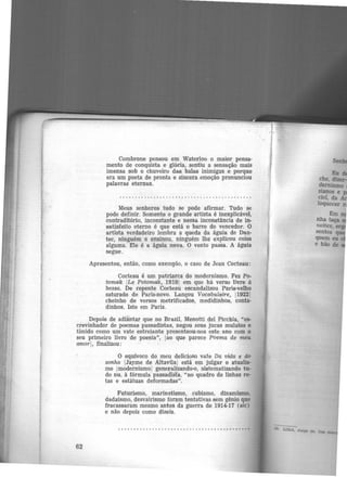 Combrone pensou em Waterloo o maior pensa·
mento de conquista e glória, sentiu a sensação mais
imensa sob o chuveiro das balas inimigas e porque
era um poeta de pronta e sincera emoção pronunciou
palavras eternas.
Meus senhores tudo se pode afirmar. Tudo se
pode definir. Somente o grande artista é inexplicável,
contraditório, inconstante e nessa inconstância de in·
satisfeito eterno é que está o barr~ do vencedor. O
artista verdadeiro lembra a queda da águia de Dan-
tec, ninguém o ensinou, ninguém lhe explicou coisa
alguma. Ele é a águia nova. O vento passa. A águia
segue.
Apresentou, então, como exemplo, o caso de Jean Cocteau:
Cocteau é um patriarca do modernismo. Fez Po·
tomak ILe Potomak, 19191 em que há verso li'Vl'e à
bessa. De repente Cocteau escandali.zou Paris-velho
saturado de Paris-novo. Lançou Vocabulaire, 119221
cheinho de versos metrificados, medidinhos, conta·
dinhos. Isto em Paris.
Depois de adiantar que no Brasil, Menotti del Picchia, "es-
crevinhador de poemas passadistas, negou seus jucas mulatos e
timido como um vate estreiante presenteou-nos este ano com o
seu primeiro livro de poesia", !ao que parece Poema de meu
amor!, finalizou:
62
O equívoco do meu delicioso vate Da vida e do
sonho IJayme de Altavilaj está em julgar o atualis·
mo jmodernismoj generalizando-o, sistematizando tu-
do nu, à fórmula passadista, "no quadro de linhas re-
tas e estátuas deformadas".
Futurismo, marinetismo, cubismo, dinamismo,
dadaísmo, desvairismo foram tentativas sem gênio que
fracassaram mesmo antes da guerra de 1914·17 (sic)
e não depois como dizeis.
 