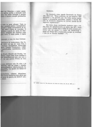 em Waterloo o maior pensa·
e glória, sentiu a sensação mais
· das balas inimigas e porque
e sincera emoção pronunciou
tudo se pode afirmar. Tudo se
o grande artista é inexplicável,
te e nessa inconstância de in-
qae está o barr~ do vencedor. O
lembra a queda da águia de Dan-
ninguém lhe explicou coisa
nova. O vento passa. A águia
aemplo, o caso de Jean Cocteau:
patriarca do modernismo. Fez Po-
1919 em que há verso livre à
Cocteau escandalizou Paris·v.elho
. Lançou Vocabulaire, 119221
metrificados, medidinhos, conta·
Brasil, Menotti del Picchia, "es-
jMllRas, negou seus jucas mulatos e
presenteou-nos este ano com o
ao que parece Poema de meu
.etismo, cubismo, dinamismo,
foram tentativas sem gênio que
antes da guerra de 1914-17 tsic)
dizeis.
............. .... .-· .........
Senhores.
Eu desejaria como aquele Zaratrusta de Nietzs-
che, dizer-vos: "Meus senhores, eu vos anuncio o Mo-
dernismo e vos garanto que vós todos poetas parna-
sianos e prosadores aurinistas (alusão a Aurino Ma-
ciel, da Academia Alagoana de Letras) haveis de en-
loqtLecer rapidamente".
Em nome desse movimento moderno ergo a mi-
nha taça em agradecimento ao esteta das Mil e duas
noites, ergo a minha taça a todos os meus amigos pre-
sentes que me amam e a todos vós intelectuais a
quem eu chamo bem aventurados porque se revoltam
e hão de se libertar também". (6)
...
-
(6) LIMA. J orge de. Um discurso de Jo1·ge de Lima. JA, 10 jul. 1927, p. l
63
 
