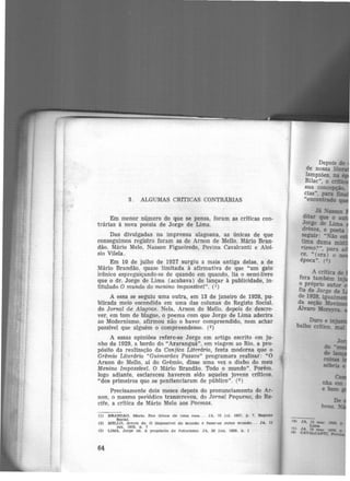 3. ALGUMAS CRfTICAS CONTRARIAS
Em menor número do que se pensa, foram as críticas con-
trãrias à nova poesia de Jorge de Lima.
Das divulgadas na imprensa alagoana, as únicas de que
conseguimos registro foram as de Arnon de Mello. Mário Bran-
dão. Mário Melo, Nasson Figueiredo, Povina Cavalcanti e Aloí-
sio Vilela.
Em 10 de julho de 1927 surgiu a mais antiga delas, a de
Mário Brandão, quase limitada à afirmativa de que "um gato
irônico espreguiçando-se de quando em quando, lia o semi-livro
que o dr. Jorge de Lima (acabava) de lançar à publicidade, in-
titulado O mundo do menino imposswei". (1)
A essa se seguiu uma outra, em 13 de janeiro de 1928, pu-
blicada meio escondida em uma das colunas do Registo Social,
do Jornai de Alagoas. Nela, Arnon de Mello, depois de descre-
ver, em tom de biague, o poema com que Jorge de Lima aderira
ao Modernism-0, afirmou não o haver compreendido, nem achar
possível que alguém o compreendesse. (2)
A essas opiniões refere-se Jorge em artigo escrito em ju-
nho de 1929, a bordo do "Araranguã", em viagem ao Rio, a pro-
pósito da realização da Canjica Literária, festa moderna que o
Gr~mio Literário "Guimarães Passos" programara realizar: "0
Arnon de Mello, aí do Grêmio, disse uma vez o diabo do meu
Menino Impossível. O Mário Brandão. Todo o mundo". Porém.
logo adiante, esclareceu haverem sido aqueles jovens críticos.
"dos primeiros que se penitenciaram de público". (3 )
Precisamente dois meses depois do pronunciamento de Ar-
non, o mesmo periódico transcreveu, do Jornai Pequeno, do Re-
cife, a crítica de Mãrio Melo aos Poemas.
(l) BRANDAO, Marlo. Do8 ltl.blos de uma roso.... JA, 10 Jul. 1927, p. 7, Registo
Socle.l,
(2) MELLO, Arnon de. O lmposs!vel do mundo é fazer-se outro mundo... JA, 13
Jan. 1928, p . 7
(3) LIMA, J orge de. A propósito de futurism o. JA, 28 Jun. 1928. p. l
64
( 4)
fS)
44 1
 