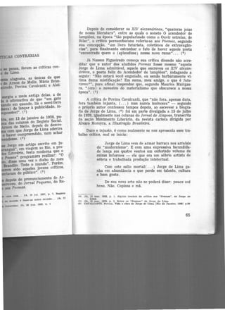 se pensa, foram as críticas con-
de Lima.
alagoana, as únicas de que
de Arnon de Mello. Mário Bran-
·---'o, Povina Cavalcanti e Aloí·
surgiu a mais antiga delas, a de
à afirmativa de que "um gato
do em quando, lia o semi-livro
va) de lançar à publicidade, in·
sível". (1)
• em 13 de janeiro de 1928, pu-
das colunas do Registo Social,
on de Mello, depois de descre·
com que Jorge de Lima aderira
o haver compreendido, nem achar
.desse. (2)
Jorge em artigo .escrito em ju·
guá", em viagem ao Rio, a pro·
Literária, festa moderna que o
Passos'' programara realizar: "0
, disse uma vez o diabo do meu
Brandão. Todo o mundo". Porém.
m sido aqueles jovens criticos,
am de público". (3)
depois do pronunciamento de Ar-
:veu. do Jornal Pequeno, do Re·
aos Poemas.
u.rn• rosa... JA, 10 jul. 1927, p. 7. Jtegllto
dO mundo ê fazer-se outro mundo... JA, 13
tutur1.amo. JA, 28 Jun. 1928. p. 1
Depois de considerar os XIV alexandrinos, "quatorze joias
de nossa literatura", entre as quais o soneto O acendedor de
lampiões, na época "tão popularizado como o Ouvir estrelas, de
Bilac'', o crítico pernambucano referiu-se aos Poemas, segundo
sua concepção, "um livro futurista, coletânea de extravagân-
cias", para finalmente estranhar o fato d.e haver aquele poeta
"encontrado quem o (aplaudisse) nesse novo rumo" .. . (4 )
Já Nasson Figueiredo começa sua crítica dizendo não acre-
ditar que o autor dos aludidos Poemas fosse mesmo "aquele
Jorge de Lima admirável, aquele que escreveu os XIV alexan-
drinos, o poeta feliz do Acendedor de lampiões", indagando a
seguir: "Não estará você enganaao, ou sendo barbaramente vi-
tima duma mistificação? Em suma, meu amigo, o que é futu-
rismo?", para afinal responder que, segundo Maurice Mairgau·
ce, " (era) o nevoeiro do materialismo que obscurece a nossa
época". (5)
A crítica de Povina Cavalcanti, que "não fora, apenas dura,
fora também injusta, ( ... ) mas nunca insincera" - segundo
o próprio autor confessou tempos depois, ao escrever a biogra-
fia de Jorge de Lima, (6 ) foi em parte divulgada a 15 de julho
de 1928, igualmente nas colunas do Jornal de Alagoa.s, transcrita
da seção Movimento Literário, da revista carioca dirigida por
Alvaro Moreyra. a Illustração Brasileira.
Duro e injusto, é como realmente se nos apresenta esse tra-
balho crítico, mal se inicia:
Jorge de Lima vem de armar barraca nos arraiais
do "modernismo". E com uma expressiva fecundida-
de lança aos quatro ventos um enfestado volume de
coisas informes - ele que era um sóbrio artista de
sóbria e trabalhada produção intelectual.
Com este salto mortal( ... ) Jorge de Lima ga-
nha em abundância o que perde em talento, cultura
e bom gosto.
De sua nova arte não se poderá dizer: pauca sed
bona. Não. Copiosa e má.
(4) JA. 13 mar. 1928, p. 1, Alguns trechos da critica aoa "Poemaa", de Jorge de
Lima
(5) JA. l R mar. 19?.8, p. 3. Sobre os "PoemM" de Jorge de Lima
(6) CAVALCANTI, Povlna. Vida e obra de Jorge de Lima JR!o de Janeiro, 19891 p.99
65
 