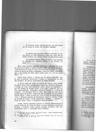 Os Poemas serão, historicamente, na vida literá·
ria de Jorge de Lima, um simples episódio.
.. .......... .... . . ......................... .
É possível que amanhã voltem a coincidir os nos·
sos pontos de vista literários e que, ou a sua arte se
defina melhor, ou a nossa êritica se descortine mais.
De qualquer forma, Jorge de Lima e nós seremos
os mesmos no respeito mútuo e na ternura co-
mum. (7)
Essa crítica severa, segundo informou o biógrafo de Jorge
de Lima deu origem a várias reações, todas favoráveis ao poeta,
"mas realmente a mais viva foi a de José Lins do Rego, ( ...que)
tomou as dores do Jorge e desandou o pau no crítico, afirmando
que o meu ponto de vista sobre muita coisa era o de um para·
lftico". (8 )
Outra forte crítica, a última das há pouco referidas, veio
de uma localidade interiorana, Viçosa, a "cidadezinha do país
das Alagoas" do poema modernista de Théo Brandão.
A 16 de junho de 1929, na Gazeta de Viçosa, José Aloisio
Brandão Vilela, sob o pseudônimo Osório de Olivares, estampou
o artigo No reino dos cabotinos, onde, depois de estranhar o
fato de Tristão de Ataíde haver, "com todo o peso de sua cri-
tica, expressionista, (chamado) Adelmar Tavares - o poeta da
candura - de 'trovador bocó' e (dito ) que Jorge de Lima era o
grande poeta do Norte", asseverou que no sentido em que falava
aquele crítico, "maior do que ele (era) o Jacu do Barro-Branco,
(era) o Manoel Catuaba de Flecheiras, (era) o Antônio Pedro
da Paraíba do Norte", todos repentistas, "porque - concluía -
Jorge de Lima (vivia) a plagiá-los miseravelmente". (9 )
Assim, foram realmente poucas as criticas desfavoráveis à
poesia moderna de Jorge de Lima, ao que pudemos comprovar
durante a pesquisa, tanto quanto possível exaustiva, que em·
preendemos para a realização deste trabalho.
(7) CAVALCANTI, Povlna. "Poemas" por Jorge de Lima - Ma.ce!ó. Dustra.çã.o Brasl-
ldra, Rio de Janeiro, ma.io, 19211.
(8) - . Op. e loc. clt.
19) OLIVARES. Osório de. P6eud. de Jo116 Alolslo Brandão Vtleln. No reino dos
cabotinos. GV. 16 Jun. 1929, p . 1
fifi
4.
Já se vê q
menos reação 0
insistem em
Entretanto,
demia, opinava
gorosamente ac
rígida que se g
" O POETA DA
Carlos Moli
em Alagoas, reli
tra a Arte Nov:
Aguiar e o prof.
v_erando que "t
tido de impedir
bre os acoo ·
 