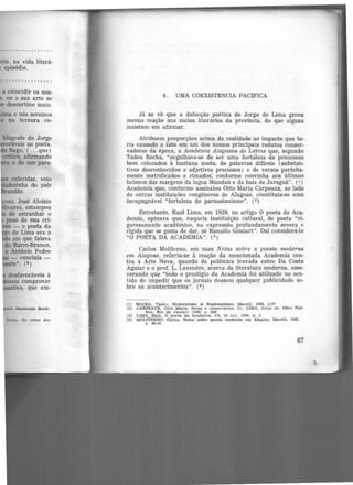 a coincidir os nos-
ou a sua arte se
descortine mais.
biógrafo de Jorge
ráveis ao poeta,
Rego, ( ...que)
critico, afirmando
o de um para-
referidas, veio
~a do país
dão.
nustração Brast-
VUela.. No reino dos
4. UMA COEXIST:€NCIA PAClFICA
Já se vê que a defecção poética de Jorge de Lima gerou
menos reação nos meios literários da província, do que alguns
insistem em afirmar.
Atribuem pr<>porções acima da realidade ao impacto que te-
ria causado o fato em um dos nossos principais redutos conser-
vadores da época, a Academia Alagoana de Le_tras que, segundo
Tadeu Rocha, "orgulhava-se d.e ser uma fortaleza de pronomes
bem colocados à lusitana moda, de palavras difíceis (substan-
tivos desconhecidos e adjetivos preciosos) e de versos perfeita-
mente metrificados e rimados; conforme convinha aos últimos
helenos das margens da lagoa Mundaú e da baía de Jaraguá". (1 )
Academia que, conforme assinalou Otto Maria Cãrpeaux, ao lado
de outras instituições congêneres de Alagoas, cõnstituia-se uma
inexpugnável "fortaleza do parnasianismo". (2)
Entretanto, Raul Lima, em 1929, no artigo O poeta da Aca-
demia, opinava que, naquela instituição cultural, de poeta "ri-
gorosamente acadêmico, na expressão profundamente severa e
rígida que se gosta de dar, só Ranulfo Goulart". Daí considerá-lo
"O POETA DA ACADEMIA". (3 )
Carlos Moliterno, em suas Notas sobre a poesia moderna
em Alagoas, referiu-se à reação da mencionada Academia con-
tra a Arte Nova, quando de polêmica travada entre Da Costa
Aguiar e o prof. L. Lavenêre, acerca de literatura moderna, asse-
verando que "todo o prestígio da Academia foi utilizado no sen-
tido de impedir que os jornais dessem qualquer publicidade so-
bre os acontecimentos". (4)
(1) ROCHA, Tadeu. l1odernisn10 & Regionallsmo. Maceió, 1964, p.37
(2) CARPEAUX. Ot to Maria. Notas e coment6rtos. ln: LIMA, Jorge de. Obra Poé-
tica. Rio de Janeiro )19501 p. 626
(3) LIMA, Raul. O poeta. da Academia. JA, 24 out. 1929. p. 3
(4) MOLITERNO, Carlos. Notas sobre poesia moderna em Alagoas. Maceió, 965.
p . 40-41
67
 