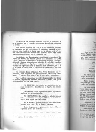 Inicialmente, da maneira como foi colocado o problema, é
de se presumir que L. Lavenere pertencesse à Academia Alagoana
de Letras.
Mas, no ano seguinte, de 1929, a 1Qde novembro, quando
da passagem do lOQ aniversário da fundação daquela Acade-
mia, de suas cadeiras, a única vaga era a última, a de nQ 40,
que tinha Inácio Passos Júnior como patrono, e que viria a ser
posteriormente ocupada por L. Lavenere. (s)
Inexistindo, nas hemerotecas consultadas, exemplares do
Diário da Manhã, de Maceió, jornal onde escreveu Da Costa
Aguiar, relativos ao período da mencionada polêmica, dela ini-
cialmente tivemos conhecimento através do referido trabalho
de Carlos Moliterno e, depois, ao pesquisarmos para este ensaio,
quando nos deparamos com os números de O Semeador, de 13 e
25 de julho de 1928, onde L. Lavenere escreveu acerca da Arte
Nova.
No primeiro deles, intitulado Arte Nova, futurismo ou re-
motismo?, após perguntar em que consistia a Arte Nova, asse·
verou: "O que ela bem mostra ser é arte velha: remotismo".
Para ratificar a assertiva, Lavenere deu exemplos nas áreas
da música, arquitetura, desenho, escultura e poesia, dos quais
transcrevemos os das três últimas:
NO DESENHO: Os artistas pré-históricos não sa-
biam perspectiva: desenhavam as figuras no mesmo
plano.
Os desenhos atuais reproduzem essas figuras im-
perfeitas da arte rudimentar.
NA ESCULTURA: Os escultores atuais tentam
imitar os artistas dos tempos bíblicos, os monumen-
tos da arte negra, da arte hindu . ..
NA POESIA: A poesia primitiva não tinha metri-
ficação, nem rima: era a palavra cantada.
Pouco importava o agrupamento de vocábulos:
o que se queria era o ritmo.
(5) JA. 1.º nov. 1929, p, 3. Academia Alagoana de Letras: relaçllo doa patronos e
ocupantes de SUMI ~detree
68
Esse artigo d
Costa Aguiar, es
rcferência de Lav
dor, onde partici
tura não era1t1 co
De crítica con
natura Cláudio e o
capital maceioense.
Nesse mesmo
outro artigo de
venere, em res
 
