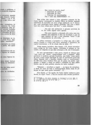 do o problema, é
Academia Alagomia
novembro, quando
ão daquela Acade-
última, a de n<> 40,
, e que viria a ser
)
, exemplares do
escreveu Da Costa
polêmica, dela ini-
referido trabalho
os para este ensaio,
Semeador, de 13 e
'veu acerca da Arte
, futurismo ou re-
a Arte Nova, asse-
·elha: remotismo".
exemplos nas áreas
e poesia, dos quais
essas figuras im-
atuais tentam
, os monumen-
de vocábulos:
relaçlo dos patronos e
Que vemos na poesia atual?
- Supr.essão do metro.
- Supressão da rima.
- Emprego de onomatopéias.
Não é tudo isso REMOTISMO? (6 )
Esse artigo deu origem a uma agressiva resposta de Da
Costa Aguiar, estampada no aludido Diário da Manhã, segundo
referência de Lavenêre em novo artigo publicado em O Semea-
dor, onde participou haver Aguiar afirmado "que arte e litera-
tura não eram coisas para 'seu bico"' e onde concluiu:
Aos que não pertencem à geração arreliada do
sr. Da Costa Aguiar direi apenas:
Não quis injuriar a chamada arte nova, nem ma-
nifestar meu desprezo à ·Obra da mocidade; o que eu
quis mostrar foi que a arte chamada "nova" é um
renascimento da arte-velha. (7)
De crítica contrária a Lavenêre é o artigo que, sob a assi-
natura Cláudio e o título Arte Nova, estampou A República, da
capital maceioense, a 20 do citado mês de julho. (8 )
Nesse mesmo periódico, dias depois, a 27, fomos encontrar
outro artigo de Da Costa Aguiar, intitulado O patusco sr. La-
venêre, em resposta ao que esse estampou a 25, em O Semeador.
De uma agressividade a toda prova, depois de afirmar que
"arte nova não (tinha) compromissos com o passado", disse
pertencer à moderna geração brasileira, que tinha "como ponto
de mira a mais ampla liberdade de ação no movimento geral das
idéias, fazendo ruir a Bastilha clássica onde se (acocoravam)
há 400 anos esses Coelhos Neto que de gazua em punho (pas-
savam) o tempo a violar os cofres e armários de uma pobre
Grécia, que já anda pedindo esmolas de tanto roubada".
"Estamos - reverbera a seguir - na época do aeroplano.
A idade do carro de bois é contemporânea dessa musa de pé-
de-pau de que tanto gosta Lavenere". (9)
Dias depois, a 7 de agosto, Da Costa Aguiar embarcou para
Recife, no vapor "Pará", a fim de concluir seus estudos juridicos.
(6) LAVANmE, L. Arte Non : futurismo ou remotlSJno? 8 , 13 jul. 1928, p .1
(7) - . Arte Nova e a flau ta desafinada do sr. da Ooata, s. 25 Jul. 1928, p . 1
(8) CLAUDIO. Arte Nova, R, 20 Jul. 1928. p. 1
(9) R, 27 jul. 1928, p , 1
69
 