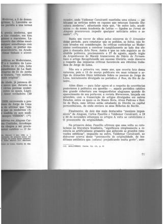 .Moderna, a 5 de dezem-
L. Lavenêre es-
paródia a uns versos
lu"ras ao Modernismo,
e é também de Lave-
Jloite de S. João, feito
=imode La Saet-
de 21 de junho
tratava, "em matéria
original".
idade, já pensava di-
~ que, durante os
árias poemas moder-
eatre os quais, Lágri-
Amor verdadeiro (29
* 'Uma. Gueta de AI&-
mcador, onde Valdemar Cavalcan:ti mantinha uma coluna - pu-
blicasse as notícias sobre os rapazes que estavam fazendo lite-
ratura moderna", adiantando mais que, "de outro lado, acadê-
micos - da nossa Academia de Letras - ligados ao Jornal de
Alagoas procuravam impedir qualquer noticiário sobre o as-
sunto". (13 )
Basta um correr de olhos pelos números de O Semeador
desse período, para constatar que os pedidos, se feitos, não fo-
ram levados em consideração. As criticas contrárias ao Moder-
nismo continuaram a conviver tranqüilamente ao lado dos elo-
gios à chamada Arte Nova. Assim é que no mês seguinte ao da
aludida polêmica, precisamente a 27 de agosto, aquele órgão
da Arquidiocese de Maceió transcreveu do Diário de Pernam-
buco o artigo Recapitulanão um sucesso literário, onde discorre
a respeito das inúmeras críticas favoráveis aos I'~eiites traba-
lhos de Jorge de Lima.
Não era a primeira vez, nesse ano, que ocorria fato dessa
natureza, pois a 15 de março publicara em suas colunas o ar-
tigo de Almachio Diniz intitulado Sobre os poemas de Jorge de
Lima, inicialmente divulgado no periódico A Rua, do Rio de Ja-
neiro.
Além disso - para falar agora só a respeito de ocorrências
posteriores à polêmica em questão -, aquele periódico católico
deu grande cobertura aos vanguardistas alagoanos quando do
aparecimento de seu porta-voz, a revista Maracanan, lançada em
setembro, com a transcrição de artigos divulgados em outros
Estados, entre os quais os de Maur.o Mota, Alves Pedrosa e Emí-
lio de Maya, esse último então estudante de Direito na capital
pernambucana, de onde enviava os seus Bilhetes de Recife.
Finalmente, de dois dos mais destacados "meninos impos-
síveis" de Alagoas, Carlos Paurílio e Valdemar Cavalcanti, a 19
e 30 de novembro estampou os artigos A volta ao catolicismo e
O preconceito da originalidade..
No primeiro deles, Paurílio afirmou que essa volta ao cato-
licismo na literatura brasileira, "significava simplesmente a re·
núncia ao artificialismo grosseiro que antecede as grandes reno-
vações estéticas", enquanto no outro, Valdemar Cavalcanti, ao
discorrer acerca desse "preconceito de originalidade, de ine·
ditismo estilístico que (estava) prejudicando muita gente", asse-
(13) MOLITERNO, Carlos. Op. clt., p. 41
7!
 