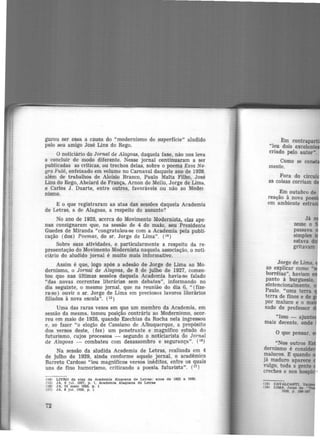 gurou ser essa a càusa do "modernismo de superfície" aludido
pelo seu amigo José Lins do Rego.
O n~ticiário do Jornal de Alagoas, daquela fase, não nos leva
a concluir de modo diferente. Nesse jornal continuaram a ser
publicadas as críticas, ou trechos delas, sobre o poema Essa Ne·
gra Pulô, enfeixado em volume no Carnaval daquele ano de 1928,
além de trabalhos de Aloísio Branco, Paulo Malta Filho José
Lins do Rego, Abelard de França, Arnon de Mello, Jorge de
1
Lima,
e Carlos J. Duarte, entre outros, favoráveis ou não ao Mode1.
nismo.
E o que registraram as atas das sessões daquela Academia
de Letras, a de Alagoas, a respeito do assunto?
No ano de 1928, acerca do Movimento Modernista, elas ape·
nas consignaram que, na sessão de 4 de maio, seu Presidente
Guedes de Miranda "congratulou-se com a Academia pela publi·
cação (dos) Poemas, do sr. Jorge de Lima". (1•)
Sobre suas atividades, e particularmente a respeito da re-
presentação do Movimento Modernista naquela associação, o noti·
ciário do aludido jornal é muito mais informativo.
Assim é que, logo após a adesão de Jorge de Lima ao Mo·
dernismo, o Jornal de Alagoas, de 8 de julho de 1927, comen·
tou que nas últimas sessões daquela Academia havia-se falado
"das novas correntes literárias sem debates", informando no
dia seguinte, o mesmo jornal, que na reunião do dia 6, " (fize.
ra-se) ouvir o sr. Jorge de Lima em preciosos lavores literários
filiados à nova escola". (25)
Uma das raras vezes em que um membro da Academia, em
sessão da mesma, tomou posição contrária ao Modernismo, ocor-
reu em maio de 1928, quando Ezechias da Rocha nela ingressou
e, ao fazer "o elogio de Cassiano de Albuquerque, a propósito
dos versos deste, (fez) um penetrante e magnífico estudo do
futurismo, cujos processos - segundo o noticiarista do Jornal
de Alagoas - combateu com desassombro e segurança". (16
)
Na sessão da aludida Academia de Letras, realizada em 4
de julho de 1929, ainda conforme aquele jornal, o acadêmico
Barreto Cardoso "leu magníficos versos inéditos, entre os quais
uns de fino humorismo, criticando a poesia futurista". (17
)
(14) LIVRO de atas àa Academia Alagoana àe Letras: anoe de 1922 a 1930.
(15) JA, 9 Jul. 1927, p. 1, Acaàemta Alagoana àe Letrae
011) JA, 22 maio 1928, p . J
(17) JA, 6 Jul. 1929, p, l
72
Como se co
mente.
Fora do cfrcul
as coisas corriam d
Em outubro de
reação à nova po ·
em ambiente estr
Jorge de Lima,
ao explicar como ..
borréias", haviam
P.anto à burguesia,
sintencionalmente.
Paulo. "uma terra
terra de finos e de
por maluco e o m
sado de professor
(18) CAVA.LCANTI, V
(19) LIMA. Jorge de
1929, p, 1-..,
 