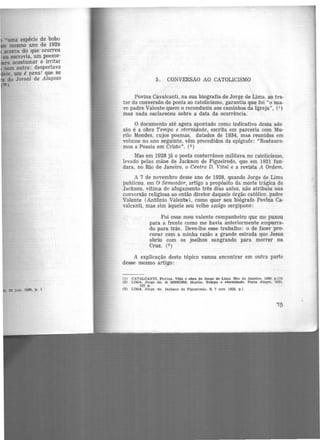 •uma espécie de bobo
mesmo ano de 192~
acerca do que ocorreu
eu escrevia, um poeme·
acostumar e irritar
aem outra: despertava
, um é pena! que se
do Jornal de Alagoas
•)
a JuD. 1929, p. 1
5 . CONVERSÃO AO CATOLICISMO
Povina Cavalcanti, na sua biografia de Jorge de Lima, ao tra·
tar da conversão do poeta ao catolicismo, garantiu que foi "o sua-
ve padre Valente quem o reconduziu aos caminhos da Igreja'', (1)
mas nada esclareceu sobre a data da ocorrência.
O documento até agora apontado como indicativo dessa ade·
são é a obra Tempo e eternidade, escrita em parceria com Mu·
rilo Mendes, cujos poemas, datados de 1934, mas reunidos em
volume no ano seguinte, vêm precedidos da epígrafe: "Restaure·
mos a Poesia em Cristo". (2 )
Mas em 1928 já o poeta conterrâneo militava no catolicismo.
levado pelas mãos de Jackson de Figueiredo, que em 1921 fun-
dara, no Rio de Janeiro, o Centro D. Vita(e a revista A Ordem.
A 7 de novembro desse ano de 1928, quando Jorge de Lima
publicou. em O Semeador, artigo a propósito da morte trágica de
Jackson, vítima de afogamento três dias antes, não atribuiu sua
conversão religiosa ao então diretor daquele órgão católico, padre
Valente (Antônio Valent:'t!), como quer seu biógrafo Povina Ca-
valcanti, mas sim àquele seu velho amigo sergipano:
Foi esse meu valente companheiro que me puxou
para a frente como me havia anteriormente empurra-
do para trás. Devo-lhe esse trabalho: o de fazer pro-
curar com a minha razão a grande estrada que Jesus
abriu com os joelhos sangrando para morrer na
Cruz. (3)
A explicação deste tópico vamos encontrar em outra parte
desse mesmo artigo:
(1) CAVALCANTI, Povina. Vida. e obra de .Jotge de Lima fRio de Janeiro. 19691 p.112
(2) LIMA, Jorge de. & MENDES, Murilo. TemPO e eternidade. Porto Alegte, 1935.
125 p.
(3) LIMA, Jorge. de. Jackson de Figueiredo. S, 7 nov. 1928. p.1
'75
 