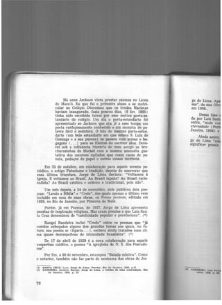Há anos Jackson viera prestar exames no Liceu
de Mace:ó. Eu que fui o primeiro aluno a se matri-
cular no Colégio Diocesano que os irmã-Os Maristas
haviam inaugurado, fazia poucos dias, (8 fev. 1905)
tinha sido escolhido talvez por esse motivo porta-es-
tandarte do colégio. Um dia o porta-estandarte foi
apresentado ao Jackson que era já a esse tempo um
poeta vantajosamente conhecido e um monista de pa-
lavra fácil e sedutora. O tolo do menino porta-estan-
darte (um belo estandarte em que estava S. Luiz de
Gonzaga e a sua pureza) se passou com armas e ba-
gagens ( ... ) para as fileiras do escritor ateu. Devo-
rei sob a influência literária de meu amigo as bro-
churazinhas de Heckel com a mesma anomalia gus-
tativa dos meninos opilados que roem cacos de pa-
nela, pedaços de papel e outras coisas incriveis.
Em 25 de outubro, em colaboração para aquele mesmo pe-
riódico, o artigo Futurismo e tradição, depois de asseverar que
essa última triunfara, Jorge de Lima declara: "V<>ltamos à
Igreja. E voltamos ao Brasil. Ao Brasil tapuia? Ao Brasil racio·
nalista? Ao Brasil católico e ordeiro e tradicional, pois não".
Um mês depois, a 24 de novembro, nele publicou dois poe·
mas: "Lendo a Bfblia" e "Creio", dos quais apenas o último vem
incluído em uma de suas obras, os Novos poemas, editada em
1929, no Rio de Janeiro, por Pimenta de Melo.
Porém. já em Poemas, de 1927. Jorge de Lima apresenta
poesias de inspiração religiosa. Mas eram poesias a que Luiz San.
ta Cruz denominou de "catolicidade popular e provínciana". (4
)
Rangel Bandeira inclui "Credo" entre os poemas que "já
contêm esboçados alguns dos grandes temas aos quais, no fu.
turo, sua poesia se (ligaria... ), embora ainda tratados num cli·
ma quase desrespeitoso de intimidade brasileira". (5 )
De 17 de abril de 1929 é a nova colaboração para aquele
vespertino católico, o poema "A igrejinha de N. S. dos Pescado·
res".
Por fim, a 30 de setembro, estampou "Balada mística". Como
o anterior, também não faz parte de nenhuma das obras de Jor·
(4) SANTA CRUZ, Luiz. Jorge de Lima. Poesias. Rio de Janeiro, 1958, p,17
(5) BANDEIRA, António Re.nfilel. Jorge de Lima, o roteiro de uma contradlçlo. Rio
de Janeiro, 1959, p. 53
76
ge de Lima. A
sos'', da sua Obr
em 1958.,
Dessa fase
da por Luiz San
outra, "mais co
eternidade (Po
Janeiro, 1938) e
Ainda assim.
ge de Lima "n-
significar poesia
 