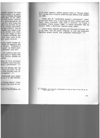 ..-.r exames no Liceu
~ aluno a se matri-
fllle os irmãos Maristas
dias, (8 fev. 1905)
esse motivo porta·es-
o porta-estandarte foi
era já a esse tempo um
e um monista de pa-
do menino porta-estan-
que estava S. Luiz de
pasou com armas e ba-
do escritor ateu. Devo-
de meu amigo as bro-
a mesma anomalia gus-
que roem cacos de pa-
coisas incríveis.
para aquele mesmo pe-
depois de asseverar que
declara: "Voltamos à
tapuia? Ao Brasil racio·
tradicional, pois não".
. nele publicou dois poe·
ais apenas o último vem
s poemas~ editada em
Melo.
orge de Lima apresenta
poesias a que Luiz San.
ar e provinciana". (4)
tre os poemas que "já
temas aos quais, no fu.
ainda tratados num cli·
brasileira". (5)
colaboração para aquele
de N. S. dos Pescado·
•Balada mística''. Como
uma das obras de Jor·
de Janeiro. 1958, P.17
_.... de 11111& contradição. Rio
ge de Lima. Apenas o último aparece entre os "Poemas disper·
sos", da sua Obra completa, publicada pela Editora José Aguilar,
em 1958.,
Dessa fase de "catolicidade popular e provinciana", referi·
da por Luiz Santa Cruz, é que Jorge de Lima evoluiu para uma
outra, "mais consciente, mais culta e coerente", de Tempo e
eternidade (Porto Alegre, 1936); A túnica inconsútil (Rio de
Janeiro, 1938) e Mira-coeli (Buenos Aires, 1950).
Ainda assim. segundo assinala José Fernando Carneiro, Jor-
ge de Lima "não fez poesia religi-0sa, se com isso quisermos
significar poesia devota. com propósitos edificantes". (S)
(8) OARNl!!IRO. José Fernando. Apresentação de .Jorge de Lima 12• ed.I Rio de Ja-
neiro, 1958, p. as.
77
 