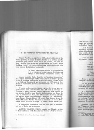 ..
6. OS "MENINOS IMPOSS1VEIS" DE ALAGOAS
Carlos Paurílio, em agosto de 1929, discorrendo acerca dos
Novos poemas, de Jorge de Lima, referiu-se às críticas ao Mo·
dernismo, que vinham sendo feitas em Maceió, por "um tal
João Caçamba (que gritou aos quatro ventos que o poeta Jorge
de Lima (tinha) estragado um bando de meninos por aqui com
essa história de futurismo", aduzindo:
Um desses meninos estragados de certo que sou
eu e as outras carapuças cabem direitinho nas
cabeças de meus amigos Valdemar e Aloísio. (i)
Assim, segundo Carlos Paurílio, os "meninos impossíveis"
de Alagoas, denominação dada numa alusão ao famoso poema
de Jorge de Lima, teriam sido o próprio Paurilio, Aloísio Bran-
co e Valdemar Cavalcanti, que contavam em 1927, ano da fun-
dação do "Guimarães Passos'', respectivamente 23, 18 e 15 anos
de idade.
A esses, porém, deve-se juntar o grupo de jovens que, na-
quela mesma data. tinham entre 15 e 19 anos, a princípio se-
guidores dn. escola literária daquele escolhido para patrono de
seu grêmio literário, mas depois, influenciados por Jorge de
Lima e José Lins do Rego, este último então também radicado
cm Maceió, foram paulatinamente aderindo ao Modernismo,
como Manuel Diégues Júnior (15 anos). Raul Lima e Arnon de
Mello (16 anos), Aurélio Buarque de Holanda (17 anos) , Men·
donça Júnior e Emílio de Maya (19 anos) e Paulo Malta Filho.
A respeito da escalada de cada um deles para o Modernis·
mo, são os dados que se seguem.
MANUEL Dlf:GUES JúNIOR. nascido em Maceió, no dia
21 de setembro de 1912, fundador do Grêmio Literário "Guima·
(1) PAURíLIO. Certos. Notas. JA, 30 ago. 1929, p.3
78
râes Passos", nele
_ tubá, do qual fez
dedicada a Oscar
A 22 de maio
realização da Fe
nismo oficialmen
dico católico O S
do movimento lite
Nele, ao di
Alagoanos", afi
m
 