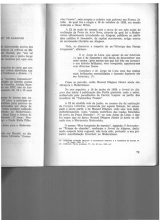 discorrendo acerca dos
• .-se às criticas ao Mo-
Maceió, por "um tal
tos que o poeta Jorge
meninos por aqui com
ados de certo que sou
cabem direitinho nas
Valdemar e Aloísio. (1)
-meninos impossíveis"
l-laBãc> ao famoso poema
Paurllio. Aloísio Bran-
em 1927, ano da fun-
te 23, 18 e 15 anos
em Maceió, no dia
· Literário "Guima·
rães Passos", nele ocupou a cadeira cujo patrono era Franco Ja-
, tubá, do qual fez o elogio a 16 de outubro de 1928, em sessão
dedicada a Oscar Wilde.
A 22 de maio do mesmo ano e cerca de um mês antes da
realização da Festa da Arte Nova, através da qual foi o Moder·
nismo oficialmente introduzido em Alagoas, publicou no perió-
dico católico O Semeador, da capital maceioense, artigo acerca
do movimento literário em Alag-0as.
Nele, ao discorrer a respeito do ex-"Príncipe -dos Poetas
Alagoanos", afirmou:
O sr. Jorge de Lima, que apesar de ser futurista
(o que é de lamentarY não deixa de demonstrar nos
seus versos (pelo menos nos que hei lido em jornais)
o seu talento brilhante, vive irrequieto, apareceu-nos
com diversos livros.
Considero o dr. Jorge de Lima uma das nossas
mais brHhantes mentalidades e lamento bastante ele
ser futurista. (2)
Como se percebe, então Manuel Diégues Júnior ainda não
abraçara o Modernismo.
No ano seguinte, a 18 de junho de 1929, o Jornal de Ala·
goas deu inícío à publicação dos Perfis gremiais, onde o autor,
acobertado pelo pseudônimo de Carajó, traçava os perfis doa
membros do "Guimarães Passos''.
A 23 do aludido mês de junho, no mesmo dia da realização
da Cangica Literária, promovida por aquele Grêmio, foi estam·
pado o sexto perfil, o de Manuel Diégues. onde esse vem dado
galhofeiramente, como "exímio ventríloco das toadas futuristas
do poeta da Praça Sinimbu", (3) no caso Jorge de Lima, o que
faz supor que na época Manuel Diégues Júnior já havia se afi-
nado com o Movimento Modernista.
O poema "Meu tempinho de menino'', segundo O Semeador,
ou "Traque de chumbo", conforme o Jornal de Al.agoa.s, decla·
mado naquela festa regional, não teria sido, portanto. a sua pri·
meira manifestação favorável ao Modernismo.
(2) DJ1:0UES JONIOR !Manuel! O mo'rimento llter6rlo e a Academia de Letras. 8 .
22 ma.lo 1028. p . 1
(3) CAttAJô. Per!ls irremlals. VI. JA. 23 Jun. 1929, p.2
79
 