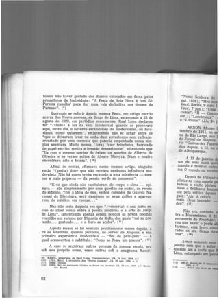 fessou não haver gostado dos dizeres colocados em faixa pelos
promotores da festividade: "A Festa da Arte Nova é 'um Zé·
Pereira canalha' para dar uma vaia definitiva nos deuses do
Parnaso". {e)
Querendo se referir àquela mesma Festa, em artigo escrito
acerca dos Novos poemas, de Jorge de Lima, estampado a 25 de
agosto de 1929, em periódico maceioense, Raul Lima declarou
ter " (vindo) à luz da vida intelectual quando se preparava
aqui, outro dia, o advento escandaloso do modernismo, ou futu·
rismo, como quizerem'', esclarecendo não se achar entre os
"que se deixaram levar na onda dum entusiasmo sem reflexão
arrastado por uma corrente que parecia empenhada numa sim·
ples aventura. Muito menos (fora) fazer trincheira, barricada
de papel escrito, contra a invasão desnorteante", adiantando que
"lia com o mesmo sorriso de êxtase os sonetos de Alberto de
Oliveira e os versos soltos de Alvaro Moreyra. Num e noutro
encontrava arte e beleza". (1º)
Afinal de contas, afirmava nesse mesmo artigo. ninguém
então " (podia) dizer que não recebeu nenhuma influência mo·
dernista. Não há quem tenha escapado a uma aderência - mes·
mo a mais pequena - da poesia verde do momento".
"E os que ainda não capitularam de corpo e alma - opi·
nava - são simplesmente por uma questão de pudor, de receio
do ridículo. Têm a idéia de que, velhos coronéis da Guarda Na-
cional da literatura, será despirem os seus galões e aparece·
rem, de público, em cuecas... "
Mas não seria daquela vez que " (venceria ) o seu justo re·
ceio de dizer coisas sobre a poesia moderna e a arte de Jorge
de Lima", lamentando apenas serem poucos os novos poemas
reunidos em volume por Pimenta de Melo, dos quais "vai se gos·
tando ... gostando... e o livro se acaba''. (11 )
Aquele receio só foi vencido praticamente meses depois. a
29 de setembro, quando publicou, no Jornal de Alagoas, a suo
primeira experiência modernista - "Sol de paisagem" - à
qual acrescentou o subtítulo: "Como se fosse um poema". ( 12)
A esse se seguiram outros poemas da mesma escola, ora
sob seu próprio nome, vezes outras sob o anagrama Ramil:
(9) RAMIL, anagrama de Raul Lima. Commontarlos. JA, 19 jun. 1928. p.3
(10) LT.MA. Raul. A propósito dos "Novos POemaa". JA, 25 ago. 1929, p. 1
(.11) IDEM, Ibidem
02) IDEM. Sol ele 'PBl~agem <Como se fo'>5e um poema) JA. 29 Rr,t. 192!!. D.7. Re(tll!·
tro Social
82
"Nossa Senhora da
out. 1929); "Meu no
Voe~, Recife, 9 maio l
Voce, 7 jun.); "Uma
cados"; "II - Contrai
out.); "Lembrança" (
e "Lirismo" (JA, 24 ·
ARNON Afonso
tembro de 1911 no e
no de Rio Larg~, aos
d? ~<;m'!-l de Alagoas,
r~o Guimarães Passo
dias depois, a 13, na
de Albuquerque.
A 13 de janeiro
um de seus mais an
" mundo é fazer-se ou
ma O mundo do men·
Depois de afirmar
alistar-se com aquela
b~bem o vinho plebeu
disse o brilhante ho
to~ pela crítica àquele
gu1;: "Ah! A crítica...
mats. Deus louvado!
deu". (13)
Não era, contudo,
tra. o Modernismo. A 21
recimento. de Fructidor
rou não haver o poeta '
turismo, essa lepra
cados os sra. Graça
tros''. (14)
 
