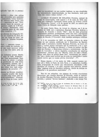 ~, - assevera Arnon -,
o diabo do contrato, fir·
não mais escrever sobre
e não tive outro jeito se-
11111 belíssimo poema. Bonito
além de tudo, brasileiro .
pés. Todo sensualidade. Dum
seria de abalar o próprio
"' petrificado em vida numa
suavíssima, gostosa, que a
a ler, sem sentir o menor
ritmo, tem tudo enfin1.
gem de encantar. (isJ
te na Revista Acadêmi-
naquela ocasião não havia
atraido pelas cores, pelo ba·
.e-amarelismo", acrescen-
de Jorge de Lima, (pois)
* .Jorite de Lima. JA, 26 tev. 1928.
Uma. JA. 27 mal 1928. p. 1; apud
-=ue, 8 (362) 1 set. 1928
mia (se encontrou}, no seu caráter ingênuo, na sua simplicida-
... naturalidade, expontaneidade, na sua inocência, mais pró-
mmo das (suas) calças curtas". (19)
AUMLIO BUARQUE DE HOLANDA Ferreira, natural do
Passo de Camaragibe, onde nasceu a 3 de maio de 1910, sau-
dado por Valdemar Cavalcanti tomou posse no Grêmio Literá·
rio "Guimarães Passos", a 21 de agosto de 1927, na cadeira que
tinha Clóvis de Holanda como patrono.
Na seção Gente Moça, do Jornal de Alagoas, em 5 de se·
tembro de 1926, sob a assinatura Buarque Ferreira, dedicou a
Campeio de Almeida o soneto "Mãe", uma de suas primeiras
composições poéticas, prosseguindo nesse ano com a divulgação
de outros sonetos e poemas, naquele e em outro periódico igual·
mente de Maceió, O Semeador, onde tamb~m estampou crônicas.
A 9 de novembro de 1927, na primeira crônica da série
Duas, só, por semana, publicada em A República, de Maceió,
onde apôs a assinatura Aurélio Buarque Ferreira, ao tecer crí-
ticas a "certos poetas futuristas que se limitavam a ler o Lan-
terna Verde, (de Felipe de Oliveira) o Chuva de pedras (de Me-
notti del Picchia), o Epigramas irônicos e sentimentais, (de Ro·
nald de Carvalho) e outros depósitos semelhantes de asneiras
revoltantes", afirmou que, em "Maceió, como em todo o Brasil,
talvez, está cheio de poetas deste jaez", terminando por asseve.
rar "que o doido mais terrível que se acha no manicômio é muito
menos nocivo que os nossos poetas futuristas". (2º)
Meses depois, a 6 de junho de 1928, naquele mesmo jor·
nal, sob o titulo A Festa da Arte Nova, e a assinatura Aurélio,
fazia propaganda do evento que oficialmente introduziu o Mo-
dernismo em Alagoas, e no qual, segundo suas palavras, seriam
lidas "páginas leves de literatura moderna, cheias de ironias es-
fuziantes e de paradoxos malcriados". (21 )
Mas foi em setembro, nas páginas da revista maceioense
Maracanan, que Aurélio Buarque de Holanda, ainda se assinan-
do Aurélio Buarque Ferreira, publicou sua primeira poesia mo·
dernista, o poema "Arvore humana", dedicado a seu amigo Val-
(111)
(20)
(21)
MELLO. Arnon de. Jorge de Lima. R. Acadêmica, Rio de Janeiro. n 70, dez.
1948; JA, 28 Jul. 1951, p. 4 •
FERREIRA, Aurélio Buarque 1 Aurélio Bua.rque de Holanda! Duu, só, p0r
semana... R, 9 nov. 1927, p. 1
AURtL!O 1 Aurélio Buarque de Holanda! A Festa. da Arte Non. R . 8 .lun.
11128, D. 2
85
 