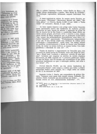 março de 1927 inicia
( ... ) mostrava
liMJlderllOS, - sem idéia,
lnemócrito Gracindo dis-
que não (passaria)
) nova escola literária"
como já vimos, por Men-
Paurilio, Mário Bran-
S. M jun. 11128, p,I
si. p .l
dão e o pintor Lourenço Peixoto, voltou Emílio de Maya a di-
vulgar versos modernistas, <> poema "Meu Brasil do Nordeste",
de conotação regionalista, declamado naquela festividade lite-
rária.
A esses seguiram-se outros, da mesma escola literária, en-
tre os quais: "Felicidade" (Maracanan, Maceió, set. rn2s); "Ex·
celsa glória" (A Pilhéria, Recife, 8 (367) 6 out. 1929) e "Festa
verde" (O Semeador, Maceió, 6 mar. 1929).
Ao fazer alguns reparos a um artigo onde Carlos Chiacchio
teceu apreciações acerca das tendências da moderna geração
intelectual do país, depois de admitir a separação do grupo do
Rio de Janeiro do de São Paulo e a subdivisão desse último em
vários outros grupos, pau-brasil, verde e amarelo e anta, mesmo
assim Emílio de Maya assegurou que as produções modernistas
"não (eram) tão profundamente contraditórias, como dizia o sr.
Carlos Chiacchio", asseverando: "Profundamente independentes
é que são. E sem dúvida existe uma distância de milhas entre
contradição e independência", vendo nisso "um desejo intenso
de reabilitar intelectualmente o Brasil, de formar uma literatura
nossa, de cantar os nossos motivos, as nossas lendas. Com inde·
pendência e liberdade de cada um". (28)
Depois de deplorar o esquecimento de Chiacchio para com
os nomes de vários poetas do Nordeste, entre eles Jorge de Lima,
"que o Brasil todo (conhecia e admirava) através de seus poe·
mas'', terminou por exagerar os méritos da revista alagoana
Maracanan, de 1928, segundo ele "a primeira publicação moder-
na aqui do Norte, com um sucesso que escandalizou os que ainda
procuram inutilmente se opor à renovação estética, nas artes e
nas letras". (29)
PAULO MALTA FILHO, um dos sócios fundadores do
"Guimarães Passos", onde ocupou a cadeira que tinha o próprio
Guimarães Passos como patrono, fez o elogio deste em sessão
do dia 11 de setembro de 1927.
Segundo Carlos J. Duarte, seu companheiro de grêmio lite·
rário, "começou como quase todo mundo começa. Sonhador. Ro·
mântico. Chato. Contando uns alexandrinos nos dedos( ... ) Idea-
lizando chaves de ouro absolutamente hediondas". (3º)
(28) MAYA, EmJUo d e. Modemlsta.s e antl-modernlstaa (Pequ enos reparos a um
artigo) 8 . 9 OOT. 1928. p .l
(29) IDEM. Ibidem
130) f 'RA voe.e:, Recite. 1(9): 9, 10 abr. t93D
89
 