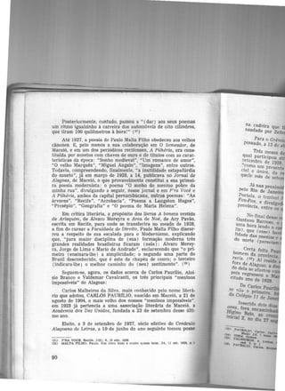 Posteriormente, éontudo, passou a " (dar) aos seus poemas
um ritmo igualzinho à carreira dos automóveis de oito cilindros,
que tiram 100 quilômetros à hora!" (31)
Até 1927, a poesia de Paulo Malta Filho obedeceu aos velhos
cânones. E, pelo menos a sua colaboração em O Semeador, de
Maceió, e em um dos periódicos recifenses, A Pilhéria, era cons-
tituída por sonetos com chaves de ouro e de títulos com as carac-
terísticas da época: "Sonho medieval", "Um romance de amor",
"O velho Marquês", "Miguel Angelo'', "Imagens", entre outros.
Todavia, compreendendo, finalmente, "a inutilidade estapafúrdia
do soneto", já .em março de 1928, a 14, publicava no Jornal de
Alagoas, de Maceió, o que provavelmente constitui a sua primei·
ra poesia modernista: o poema "O sonho do menino pobre da
minha rua", divulgando a seguir, nesse jornal e em P'ra Você e
A Pilhéria, ambos da capital pernambucana, outros poemas: "As
árvores", "Recife", "Acrobacia", "Poema a Langston Huges",
"Presépio", "Geografia" e "O poema de Maria Helena".
Em crítica literária, a propósito dos livros A boneca vestida
de Arlequim, de Álvaro Moreyra e Arca de Noé, de Ary Pavão,
escrita em Recife, para onde se transferira no meado de 1928,
a fim de cursar a Faculdade de Direito, Paulo Malta Filho discor-
reu a respeito de sua escalada para o Modernismo, explicando
que, "para maior disciplina de (sua) formação moderna três
grandes realidades brasileiras ficaram (nele) : Alvaro Morey-
ra, Jorge de Lima e Mario de Andrade", esclarecendo que "o pri-
meiro (ensinara-lhe) a simplicidade; o segundo uma parte do
Brasil desconhecido, que é este de chapéu de couro; o terceiro
(indicara-lhe) o melhor caminho do (seu) sentimento". (32 )
Seguem-se, agora, os dados acerca de Carlos Paurílio, Aloi-
sio Branco e Valdemar Cavalcanti, os três principais "meninos
impossíveis" de Alagoas:
Carlos Malheiros da Silva, mais conhecido pelo nome literâ-
rio que adotou, CARLOS PAUR1LIO, nascido em Maceió, a 21 de
agosto de 1904, o mais velho dos nossos "meninos impossíveis".
em 1923 já pertencia a uma associação literária de Maceió, a
Academia dos Dez Unidos, fundada a 23 de setembro desse últi·
mo ano.
Eleito, a 3 de setembro de 1927, sócio efetivo do Cenáculo
Alagoano de Letras, a 10 de junho do ano seguinte tomou posse
(31) P'RA VOOI:, Recife, 1(9): 9, 10 abr. 1930
(32) MALTA FILHO. Paulo. Um llvro bom e outro q1111.se bom. JA, 11 eet. 1928, p. 1
90
na cadeira que
saudado por Zele
Para o Grêm·
possado, a 13 de a
Três meses d
qual participou a ·
~etembro de 1928
"co ·· mo um Pt<'sente
c1a1I e único, da
que e mês de sete
Já nas proximi
pelo Rio de Janei
Portela, o temível
Fon-Fon e d' 1" lVU ga
província. entre os
No final desse
Gustavo Barroso o
~ma hora lendo ~e
1
~0 )· que <esse) ha
l1dacie d .a as poesias e
o norte (pareciam
h Certa feita Pa
0
1?1em da provín ·
reria (35) Aí _ciad
f ' ft'Sl e
ora de Alagoas a
do. dela se afas~u R
r>.01s regressou a M
citado ano de 1928.
pe Carlos Pau
SP nao o ri .
do Col' . p me1ro.
egz.o 11 de Ja
Insericfa doi!l: d"
ft~· fora encamfn ias
. ~g~o Belo. ao
JnJc1a1 Z. no dia 27
 