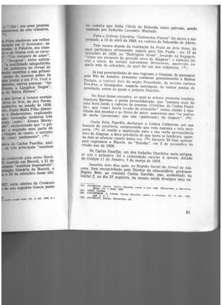 a • (dar) aos seus poemãs
llDIDÕveis de oito cilindros,
•)
Filho obedeceu aos velhos
~ em O Semeador, de
A Pilhéría, era cons-
e de títulos com as carac-
.•. •um romance de amor",
•, ·1.magens", entre outros.
•a inutilidade estapafúrdia
14. publicava no Jornal de
constitui a sua primei·
mnbo do menino pobre da
jornal e em P'ra Você e
111arana, outros poemas: "As
a Langston Ruges",
de Maria Helena".
dos Uvros A boneca vestida
Arca de Noé, de Ary Pavão,
eríra no meado de 1928,
··-, Paulo Malta Filho discor·
o Modernismo, explicando
) formação moderna três
(nele) : Alvaro Morey·
•. esclarecendo que "o pri-
; o segundo uma parte do
chapéu de couro; o terceiro
(seu) sentimento". (32
)
de Carlos Paurilio, Aloí·
os três principais "meninos
conhecido pelo nome literá-
nascido em Maceió, a 21 de
llMJMOS "meninos impossíveis",
IÇà(> literária de Maceió, a
a 23 de setembro desse últi·
, sócio efetivo do Cenáculo
do ano seguinte tomou posse
OllVO quase bQm. JA, 11 set. 1928, p.·l
na cadeira que tinha Clóvis de Holanda como patrono, sendo
saudado por Zeferino Lavenêrc Machado.
Para o Grêmio Literário "Guimarães Passos" foi eleito e em-
possado, a 13 de abril de 1929, na cadeira de Sebastião de Abreu.
Três meses depois da realização da Festa da Arte Nova, da
qual participou ativamente, seguiu µara São Paulo . em 15 de
setembro de 1928, no "Rodrigues Alves". levando na bagagem,
"como um presente da geração nova de Alagoas", o número ini·
cial e único, da revista maceioense Maracanan, aparecida na-
quele mês de setembro, da qual foi um dos redatores. (33)
Já nas proximidades de seu regresso a Alagoas, de passagem
pelo Rio de Janeiro, procurou conhecer pessoalmente a Bastos
Portela, o temível Ives da seção Evanidade, da revista carioca
Fon-Fon, e divulgador. naquela metrópole, de tantos poetas de
província, entre os quais o próprio Paurílio.
No final desse encontro. ao qual se achava presente também
Gustavo Barroso, o poeta pernambucano, que "passara mais de
uma hora lendo o caderno de poemas (Carícias, de Carlos Paurí-
1io). que (esse) havia levado de propósito". numa alusão à qua-
lidade das poesias e ao físico do autor. asseverou que "os poet::is
do norte (pareciam) que não (gostavam) de crescer". (34)
Certa feita Paurílio declarara a Lisboa Calheiros. ser um
homem da província. esclarecendo que nela nascera e nela mor-
reria. (3
5
) Aí reside a explicação para a sua curta permanência
fora de Alagoas, a doce província de que tanto se lembrara. quan-
do dela se afastou :iquel::i única vez. (36) durante 50 dias. apenas
pois regressou a Maceió, no "Itatuba", em 5 de novembro <io
citado ano de 1928.
De Carlos Paurílio, um dos trabalho literários mais antigos,
~e n5.o o primeiro. foi a composição escolar A árvore. datado
do Colégio 11 de Janeiro, 7 de março de 1919.
Insericfa dois dias após, no Registo Social do Jornal de Al<i·
9oas, fora encaminhada pelo Diretor do educandário. professor
Higino Belo, ao cronista Carlos Garrido, que, acobertado na
inicial Z, no dia 27 seguinte, na mesma seção divulgou uma ou-
(:13) PAUJULIO, Cario.•. Carln• Paurfllo conta a aua. vida (Entrevista a Berc:elino
' ~11ta) JA; 7 maio 1939
(3.<l} IDEM. Ibidem
(35) CALHEIROS. A. Ll~boa. Carlos Pnurillo: poeta e oontü•ta. JA. 31 de,.. 1950.oad. 2, p. 1
<36) PAURfLIO, Carlos. EntreYista oit.
91
 