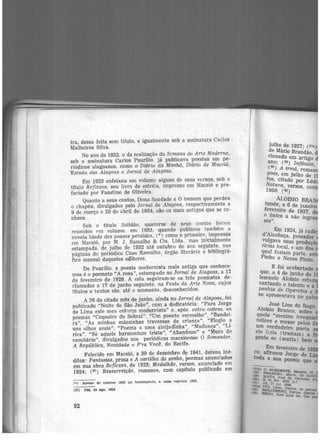 tra, dessa feita sem título, e igualmente sob a assinatura Carlos
Malheiros Silva.
No ano de 1922, o da realização da Semana de Arte Moderna,
sob a assinatura Carlos Paurilio. já publicava poesias em pe-
riódicos alagoanos, como o Diário da Manhã, Diário de Maceió,
''Estado das Alagoas e Jornal de Alagoas.
Em 1923 enfeixou em volume alguns de seus versos, sob o
título Ref lexos, seu livro de estréia, impresso em Maceió e pre-
faciado por Faustino de Oliveira.
Quanto a seus contos, Dona Saudade e O homem que perdeu
o chapéu, divulgados pelo Jornal de Alagoas, respectivamente a
9 de março e 20 de abril de 1924, são os mais antigos que se co-
nhece.
Sob o título Solidão, quatorze de seus contos for<im
reunidos <'m volume. em 1933, quando publicou também a
novela Idade dos passos perdidos, (*) como o primeiro, impressa
em Maceió, por M. J. Ramalho & Cia. Ltda.. mas ini'Cialmente
estampada, de julho de 1932 até outubro do ano seguinte, nas
páginas do periódico Casa Ra.malho, órgão literário e bibliográ-
fico mensal daqueles editores.
De Paurílio. a poesia modernista mais antiga que conhece-
mos é o poemeto "A rosa", estampado no !ornai de Al.agoas, a 12
de fevereiro de 1928. A esta seguiram-se os três poemetos. de-
clamados a 17 de junho seguinte, na Festa da Arte Nova, cujos
títulos e textos são, até o momento, desconhecidos.
A 26 do citado mês de junho, ainda no Jornal de Alagoas, foi
publicado "Noite de São João", com a dedicatória: "Para Jorge
de Lima este meu esforço modernista" e. após. entre outros. os
p_oemas "Coqueiro do Sobral". "Um poente vermelho",
1
'Bandei·
ra", "As minhas mãozinhas travessas de criança", "Elogio a
uns olhos azuis", "Poema a uma aleijadlnha", "Mudança", "Li·
rica", "Só aquele harmonium triste", "Abandono" e "Muro de
cemitério", divulgados nos periódicos maceioense O Semeador,
A República, Novidade e P'ra Você, do Recife.
Falecido em Maceió, a 30 de ôeieinbro d~ 1941, deixou iné·
ditos: Fantasias, prosa e A cartilha do sonho, poemas anunciados
em sua obra Reflexos, de 1923; Medalhão, versos, anunciado em
1924; (37) Ressurreição, romance, com capítulo publicado em
<•> Apeear de con.~tar 1932 no frontisplclo. a: capa regii:tra 1933.
(37) DM, 24 ago. 1924
92
julho de 1927· (37&)
d.e Mário Bran'dão
c1onado em artig~ jano; (39) lnfâ .
(40) . ncuz,
A trmã., roman
goas, em julho de H
tos, citado por Lêd1
1
N9a5t0ura, versos, con
. (42)
ALOfSIO BRAN
tunde" a 6 de janeiro
fe':er_e1ro de 1937 d
o umco a não ing'r
SOS''.
, Em 1924, já radi
d Alcobaça, prosador
v,u~gava suas produ -
ticzas local, e um dos -
q~al faziam parte. en
Pinho e Neves PiÍtto.
E foi acobertado
que, a 4 de junho de 1
lescente Aloísio estam
cantando o talento
~anhia de Operetaseeª
e apresentava no pal
, ~osé Lins do Rego
AloIS10 Branco b
qu~Je "menino 'irs:'eq~
tolices e mexer pel •
um verdadeiro poe~
ele fazia (h...-: •
t
....<U.lam l a
gen e se (sentia) bem
co ~m fevereiro de 1
tod
. afirmou Jorge de -
a a sua po•"""'~~ que
 