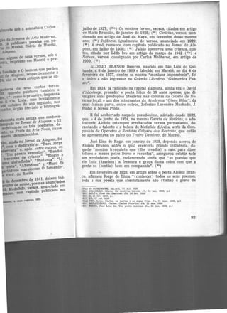 i...1me11te sob a assinatura Carlos
- · da semana de Arte Moderna,
já publicava poesias em pe-
da Manhã, Diário de Maceió,
Alagoas·
alguns de seus versos, sob o
, impresso em Maceió e pre-
Saudade e O homem que perdeu
de Alagoas, respectivamente a
são os mais antigos que se co-
.tone de seus contos for~m
quando publicou também a
, (•) como o primeiro, impressa
& Cia. Ltda.. mas inkialmente
até.outubro do ano seguinte, nas
o, órgão literário e bibliográ-
ista mais antiga que conhece-
-pado no Jornal de Alagoas, a 12
sgu.iTam-se os três poemetos. de·
na Festa da Arte Nova, cujos
,to, desconhecidos.
ainda no Jornal de Alagoas, foi
• com a dedicatória: "Para Jorge
arta" e. após. entre outros. os
-Um poente vermelho", "Bandei·
vnessas de criança". "Elogio a
aleijaómha", ''MudanGa", "Li·
triste". "Abandono" e "Muro de
icos maceioensc O semeador,
Vod, do Recife.
tle deleinbro de 1941, deixou iné·
do sonho, P<>emas anunc1adoa
· l(tdalhã<>, versos. anunciado cm
, com capítulo pub1icado em
a cal)& reg•tTa t933.
julho de 1927; (37ª) Os motivos ternos, versos, citados em artigo
de Mário Brandão, de janeiro de 1928; (38) Carícias, versos, men·
cionado em artigo de José da Maya, em fevereiro desse mesmo
ano; (39 ) lnftincia, igualmente de versos, anunciado em 1929;
( 40 ) A irmã, romance, com capitulo publicado no Jornal de Ala·
goas, em julho de 1938; (41 ) Julião apavorou uma criança, con·
tos, citado por Lêdo Ivo em artigo de março de 1942 (4la) e
Natura, versos, consignado por Carlos Moliterno, em artigo de
1950. (42 )
AL01SIO BRANCO Bezerra, nascido em São Luiz do Qui·
tunde, a 6 de janeiro de 1909 e falecido em Maceió, no dia 4 de
fevereiro de 1937, dentre os nossos "meninos impossíveis", foi
o único a não ingressar no Grêmio Literário "Guimarães Pas-
sos".
Em 1924, já radicado na capital alagoana, ainda era o Dav.id
d'Alcobaça, prosador e poeta lírico de 15 anos apenas, que di·
vulgava suas produções literárias nas colunas da Gazeta de No-
ticias local, e um dos integrantes da Academia " Olavo Bila.e", da
qual faziam parte, entre outros, Zeferino Lavenêre Machado, J.
Pinho e Neves Pinto.
E foi acobertado naquele pseudônimo, adotado desde 1922,
que, a 4 de junho de 1924, na mesma Gazeta de Notícias, o ado·
lescente Aloísio estampou arrebatados versos parnasianos, de-
cantando o talento e a beleza de Mathilde d'Avila, atriz da Com-
panhia de Operetas e Revistas Colyseu dos R~creios, que então
se apresentava no palco do Teatro Deodoro, de Maceió.
José Lins do Rego, em janeiro de 1928, depondo acerca de
Aloísio Branco, sobre o qual exerceria grande influência, da-
quele "menino irrequieto que (lhe invadia) a casa para dizer
tolices e mexer pelos livros e recantos", assegurou existir nelê
um verdadeiro poeta, esclarecendo ainda que "as poesias que
ele !azia (traziam) a frescura e graça duma coisa com que a
gente se (sentia) bem em companhia". (43)
Em fevereiro <le 1928, em artigo sobre o poeta Aloísio Brnn·
co. afirmou Jorge de Lima " (conhecer) todos os seus poemas,
toda a sua poesia que absolutamente não (tinha) o gosto de
(37a) O NORDESTE. Me.cetó, 31 Jul. 1927
(38) BRANDA.O. Ma.rio. o r. motivos ternos. ~A. 15 je.n. 1928, p.2
(39) MAYA, Jo~é da. Carlcie.s. JA, 24 fev. 1928
(40) s. 01 fev. 1929. p .1
(41) JA, 17 Jul. 1938
(4la) IVO. Lêdo. carlos. os navios e as alge.s frias. JA, 01 mar. 1942, p.5
(42) MOLITERNO, Carlos. Os.rios Paurllio. JA. 31 dez. 1950
(43) REGO. José Lln.s do. Um poeta. menino. JA. 25 Jan. 1928, p .3
93
 