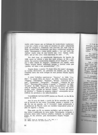 muito caldo insosso que as bodegas do modernismo (andavam)
a nos dar a beber aí por todos os recantos do país", adiantando
mais ser inegável a influência nele exercida por José Lins do
Rego, esclarecendo, finalmente, que fora o intelectual paraibano
quem "desempenou o nosso poeta caçula e (ia) por certo dis-
ciplinar muita coisa de seu talento que (era) talento verda·
detro, que jâ não (era) mais esperança de asas... " (44 )
Foi José Lins, no mencionado depoimento de janeiro de
1928, quem se referiu a uma das mais antigas, se não a pri-
meira, das poesias modernistas daquele jovem alagoano, o "Poe-
ma à velha cidade de Alagoas", considerado por aquele, como
'"duma tocante beleza, sobretudo porque o menino como que
(perdia) ali todo o seu pernosticismo". ( 4ll)
Depois desse, o poema "O elogio lírico do vento", divulgado
na revista Maracanan, em setembro do aludido ano de 1928,
constitui outra das mais antigas de suas poesias filiadas àquela
escola.
A esses trabalhos seguiram-se: "Inverno". de 1929; "Con·
flito", "A canção lirica da chuva", de 1930; "Ascetismo Urico",
"Viagem", "Garanhuns", "Saudade", "Freud", "Concurso de be-
leza'', "Fenômeno", "Geografia", "Portugal", "Véspera de Ano
Novo", "Berceuse para embalar o mundo" e "Viajante", de 1931;
"O pâria", de 1932; "Poema da mulher transatlântica", de 1936;
"Dia de finados", de 1937, além de outros, em datas não identi-
ficadas, como "Oração do escravo fugido", "Poema em louvor
do telefone" e "Poema da pequena viagem", estampados em pe
nódicos da província e de além-fronteiras.
VALDEMAR CAVALCANTI nasceu em Maceió, no dia 29 de
março de 1912.
Aos 14 anos de idade, a partir de 20 de setembro dé 1926,
sob as iniciais de seu nome, invertidas, passou a manter a se·
ção De vez em quando, em O Semeador, órgão pertencente à
Arquidiocese de Maceió, onde era também responsável pelas se-
ções de esporte e cinema.
Dias após, em 22, no mesmo periódico, sob as iniciais V.C.,
deu início à publicação de nova seção, Chroniqueta, versando a
primeira delas sobre festival artístico realizado na capital ala·
goana, no dia anterior, pela declamadora Angela Vargas.
~ ..-
(44) LIMA. Jor!(e de. Notlnh M . JA. 1 tev. 1928. p. 3
(45) REGO, J<>U Llns. Um poeta menino, cit .
94
A 2 de m
doscópio, no
mesmo jornal
Tiques & To'
mênio.
Em 1927
ano seguinte, e
depois, també
ceioense.
Sob o pse
Book-Notes, no
1930, adotando
que passou a
de novembro d
Chagas, cin
alagoano de lon
 