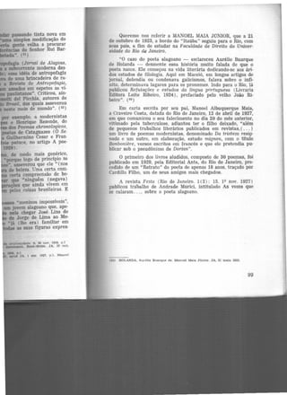 passando tinta nova em
simples modificação do
gente velha a procurar
llsfDcias do Senhor Rui Bar·
........ (51)
fapOl&gia (Jornal de Alagoas,
a mbcorrente moderna des·
essa idéia de antropofagia
de uma brincadeira de ra·
a Retnsta de Antropofagia,
assados em espetos as ví·
paulistanos". Criticou, ain·
i del Picchia, autores de
Bnuil. dos quais asseverou
neste meio de mundo". (52)
por exemplo, a modernistas
e Henrique Rezende, do
dos Poemas chronologi.cos,
poetas de Cataguazes (O Se·
a Guilhermino Cesar e Fran·
pataca, no artigo A poe·
1m).
de modo mais genérico,
•porque logo de principio se
•, asseverou que ele " (nos
ele beleza. Uma certa com·
certa compreensão de be·
que "runguém (negava)
l!nções que ainda vivem em
pelas coisas brasileiras. E
Queremo nos referir a :MANOEL MAIA JúNIOR, que a 21
de outubro de 1923, a bordo do "ltaúba" seguiu para o Rio, com
seus pais, a fim de estudar na Faculdade de Direito da Univer-
sidade do Rio de Janeiro.
"0 caso do poeta alagoano - esclareceu Aurélio Buarque
de Holanda - desmente essa história muito falada de que o
poeta nasce. Ele começou na vida literária dedicando-se aos ári·
dos estudos de filologia. Aqui em Maceió, em longos artigos de
jornal, defendia ou condenava galicismos, falava sobre o infi·
nito, determinava lugares para os pronomes. Indo para o Rio, lá
publicou Refutações e estudos da língua portuguesa (Livraria
Editora Leite Ribeiro, 1924), prefaciado pelo velho João Ri·
beiro". (ss)
Em carta escrita por seu pai, Manoel Albuquerque Maia,
a Craveiro Costa, datada do Rio de Janeiro, 12 de abril de 1927,
em que comunicou o seu falecimento no dia 20 do mês anterior,
vitimado pela tuberculose, adiantou ter o filho deixado, "além
de pequenos trabalhos literários publicados em revistas, ( ... )
um livro de poemas modernistas, denominado Da tristeza resig-
nada e um outro, em elaboração, estudo mignon, com o título
Bonboniere, versos escritos em francês e que ele pretendia pu·
blicar sob o pseudônimo de Dorian".
O primeiro dos livros aludidos., composto de 30 poemas, foi
publicado em 1929, pela Editorial Anta, do Rio de Janeiro, pre·
cedido de um "Retrato" do poeta de apenas 18 anos, traçado por
Cardillo Filho, um de seus amigos mais chegados.
A revista Festa (Rio de Janeiro. 1(2): 15, 19 nov. 1927)
publicou trabalho de Andrade Murici, intitulado As vozes que
se calaram ..., sobre o poeta alagoano.
(55) HOLANDA, Aurélio Buarque de. Manuel Mala Júnior. JA, 31 mato 1933.
99
 