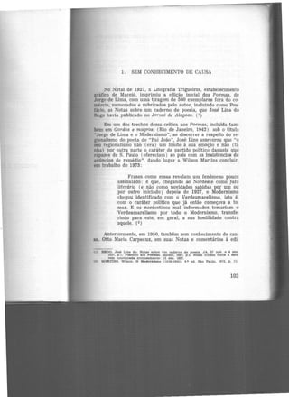 1. SEM CONHECIMENTO DE CAUSA
No Natal de 1927, a Lítografia Trigueiros, estabelecimento
gráfico de Maceió, imprimiu a edição inicial dos Poemas, de
Jorge de Líma, com uma tiragem de 500 exemplares fora do co·
mércio, numerados e rubricados pelo autor, incluindo como Pos·
fácio, as Notas sobre um caderno de poesia, que José Lins do
Rego havia publicado no Jornai de Alagoas. ( 1 )
Em um dos trechos dessa crítica aos Poemas, incluida tam-
bém em Gordos e magros, (Rio de Janeiro, 1942), sob o titulo
•Jorge de Lima e o Modernismo", ao discorrer a respeito do re·
gionalismo do poeta de "Pai João", José Lins asseverou que "o
seu regionalismo não (era) um limite à sua emoção e não (ti-
nha) por outra parte o carâter de partido político daquele que
rapazes de S. Paulo (ofereciam) ao pais com as insistências -de
anúncios de remédio", dando lugar a Wilson Martins concluir
em trabalho de 1973:
Frases como essas revelam um fenômeno pouco
assinalado: é que, chegando ao Nordeste corno fato
literário (e não como novidades sabidas por um ou
por outro iniciado) depois de 1927, o Modernismo
chegou identificado com o Verdeamarelismo, isto é,
com o caráter político que já então começava a to·
mar. E os nordestinos mal informados tomariam o
Verdeamarelismo por todo o Modernismo, transfe·
rindo para este, em geral, a sua hostilidade contra
aquele. (2)
Anteriormente, em 1950, também sem conhecimento de cau·
sa, Otto Maria Carpeaux, em suas Notas e comentários à edi·
(1) REGO. Jos6 L1ns do. Notas sobre um caderno de poes1&. JA. 27 noY. e 4 dez.
1927. p.1; Poefáclo e.os Poemas. Maceió. 1927. p.x. Nees& última fonte a de.ta
vem con.~tgna.ds erron.eamente: 15 dez. 1927.
(2) MARTINS, Wllaon. O l1odernlsmo (1916-1945), 4.ª ed. Sã.o Paulo, 1973, p. 111
103
 
