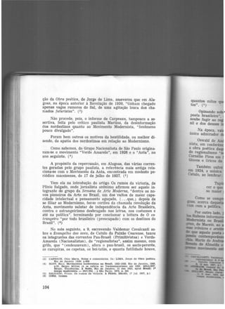 ção da Obra poética, de Jorge de Lima, asseverou que em Ala·
goas, na época anterior à Revolução de 1930, "tinham chegado
apenas vagos rumores do Sul, de uma agitação louca dos cha·
mados futuristas". (3)
Não procede, pois, o informe de Carpeaux, tampouco a as·
sertiva, feita pelo crítico paulista Martins, da desinformação
dos nordestinos quanto ao Movimento Modernista, "fenômeno
pouco divulgado".
Foram bem outros os motivos da hostilidade, ou melhor di-
zendo, da apatia dos nordestinos em relação ao Modernismo.
Como sabemos, do Grupo Nacionalista de São Paulo origina-
ram-se o movimento "Verde Amarelo", em 1926 e o "Anta", no
ano seguinte. (•)
A propósito da repercussão, em Alagoas, das várias corren·
tes geradas pelo grupo paulista, a referência mais antiga rela-
ciona-se com o Movimento da Anta, encontrada em modesto pe-
riódico maceioense, de 17 de julho de 1927. (5)
Vem ela na introdução do artigo Os rumos da victoria, de
Plfnio Salgado, onde jornalista anônimo afirmou ser aquele in·
tegrante do grupo da Semana de Arte Moderna, "dentre os no-
vos pioneiros da Arte no Brasil, um dos vultos de maior capa-
cidade intelectual e pensamento aguçado, ( ...que,) depois de
se filiar ao Modernismo, fez-se corifeu da chamada revolução da
Anta, movimento salutar de independência da Arte Brasileira,
contra o estrangeirismo desbragado nas letras, nos costumes e
até na política", terminando por conclamar a leitura de O es·
trangeiro "por todo brasileiro (preocupado) com os destinos do
Brasil". (6)
No mês seguinte, a 9, escrevendo Valdemar Cavalcanti so-
bre o Evangelho das aves, de Catulo da Paixão Cearense, taxou
os integrantes das correntes Pau-Brasil (Primitivistas) e Verde·
Amarela (Nacionalistas), de "regionalistas", assim mesmo, com
grifo, que " (endeusavam), afora o pau-brasil, os sacis-pererês,
os curupiras, os capetas, os boi-tatás, e quanta futilidade houve,
(3) CAPEAUX. Otto Marla. Notas e comenté.rlos. In: LIMA. Jorge de Obra poética.
RJo de Janeiro 119501 p.626
(4) DOPP, Raul. Movimen tos modernistas no Brasil. 1922-1928. Rio de Janeiro. 1966.
p.53. Sérgio Mllliet já. se reteria ao Verdeamarellsmo em 1925: MILLIET.
Sérgio. Tendêncie.s. A Noite, Rio de Janeiro, 15 dez 1925, apud Brasil: 1°
tempo modernJsta - 1917/29( . . . ) Sã.o Paulo, 1972, p. 241
CS) SALGADO. Pllnto. Os rumos da Victoria. A PUrla. Maceió. 17 Jul. 1927. p.l
(6) IDEM, Ibidem
104
quantos mitos qu
tos". (7)
Opinando sob •
poeta brasileiro"
soube fugir ao r~
sil e dos deuses ·
Na época, vai
único admirador d
Oswald de An
nista, em conferên
a obra poética da
do regionalismo ..
C-0rnélio Pires em
tâneos e líricos de
Também outro
em 1924, a música
Catulo, ao lembrar:
 