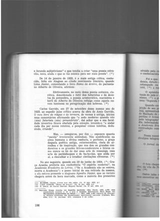 e fecundo subjetivismo" e que tendia a criar "uma poesia estra·
nha, nova, alada e que se faz música para ser mais poesia". (11 )
De 14 de janeiro de 1923, é a mais antiga critica, conhe·
cida, feita em Alagoas ao citado movimento literário, quando
Llma Júnior, comentando o livro Ramo de árvore, do parnasia·
no Alberto de Oliveira, afirmou:
Efetivamente, no meio dessa poesia anêmica, elo·
rótica, desordenada e fútil dos futuristas e de devo·
tos da penumbra, a poesia aristocrática, marmórea e
heril de Alberto de Oliveira refulge como aquela nu·
vem luminosa na peregrinação dos hebreus. (12)
Carlos Garrido, em 27 de setembro desse mesmo ano de
1923, ao expedir juízo crítico acerca da obra de Assis Garrido,
O meu livro de mágua e de ternura, de versos à antiga, iniciou
seus comentários afirmando que "o aedo moderno quando não
(era) futurista (era) penumbrista", dai achar que a sua facui.
dade inventiva ficava abafada pela emoção, levando·o "a andar
cada dia por novos roteiros, a pesquisar coisas inéditas, dedu·
zindo, criando".
Mas, - assegurou, por fim - esposem quanta
"escola" irreverente entendam. Não modificarão na
alma humana a divina essência, o perfume, a graça
daquela poética antiga, enternecedora, cheia de ar·
roubos e de inspiração, que nos deu os grandes con·
doreiros e os grandes líricos-condoreiros e líricos co·
mo nunca os há de dar essa arte de missanga, essa
arte de pechisbaques e de ba-ta-clan, que anda por
aí, a chocalhar e a irradiar cintilações efêmeras. (13 )
No ano seguinte, quando em 19 de junho de 1924, (•) Gra-
ça Aranha proferiu sua conferência "O espírito moderno", na
Academia Brasileira de Letras, ("Se a Academia não se renova,
morra a Academia") o passo inicial de sua retirada da mesma,
a ela estava presente o alagoano Apratto Júnior, que ao recinto
chegara antes da hora marcada, como a maioria dos presentes
(11) RUBENS, carlos. Livros que vão sablr. JA, 19 ago. 1922. p.l
(12) LIMA JóNIOR. "Ramo de árvore". JA, 14 jan. 1923, p .3
(13) z, p.seud. de Cat'los Garrido. Registo Social. JA, 27 set. 1923, p.5
(•) Segimdo Graça. Aranha. em Espírito moderno (Sê.o Paulo, 1925, p.49) essa
conferência ocol'reu a 19, o que é verdade. Ent1·eta.nto. Raul Bopp, em
Movimentos moderni9tas no Brasil (...) (Rio. 1966. p.60) registra 24, enque.n-
to Afl'ânlo Coutinho. em Modernismo: movimento ne.clonal (Cultura, Bra-
sUta, 2(5): 16, jan/mar. 1972, consigna 2 de Julho.
106
 