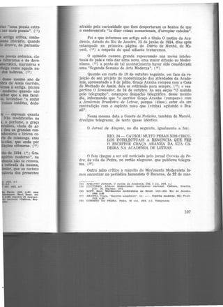- esposem quanta
Não modificarão na
o perfume, a graça
ra, cheia de ar·
deu os grandes con-
lldoreiros e líricos co·
de missanga, essa
que anda por
~ efêmeras. (t3)
atraído pela curiosidade que lhes despertaram os boatos de que
o conferencista "ia dizer coisas sensacionais, d'arrepiar cabelos".
Foi o que informou em artigo sob o título O motim da Aca·
demia, datado do Rio de Janeiro, 25 de junho de 1924, dias após
estampado na primeira página do Diário da Manhã, de Ma·
ceió, (14 ) a respeito do qual adiante trataremos.
O episódio causou grande repercussão nos meios intelec·
tuais do país e veio dar alma nova, uma maior difusão ao Moder·
nismo, (11 ) a ponto de tal acontecimento haver sido considerado
uma "Segunda Semana de Arte Moderna". (16)
Quando em carta de 18 de outubro seguinte, em face da re·
jeição de seu projeto de modernização das atividades da Acade·
mia, apresentado a 3 de julho, Graça Aranha rompeu com a Casa
de Machado de Assis, dela se retirando para sempre, (17 } o ves·
pertino O Semeador, de 24 de outubro. na sua seção "O mundo
pelo telegrapho", estampou despacho telegráfico. desse mesmo
dia, informando que "o escritor Graça Aranha (rompera) com
a Academia Brasileira de Letras, porque (disse} estar ela em
contradição com o espírito novo que (vinha) agitando o Bra·
sil".
Nessa mesma data a Gazeta de Notícias, também de Maceió,
divulgou telegrama, de texto quase idêntico.
O Jornal de Alagoas, no dia seguinte, igualmente o fez:
RIO, 24 - CAUSOU MUITO PESAR NOS crncu.
LOS INTELECTUAIS A RENúNCIA QUE FEZ
O ESCRITOR GRAÇA ARANHA DA SUA CA·
DEIRA NA ACADEMIA DE LETRAS.
O !A.to chegou a ser até noticiado pelo jornal Correio da Pe·
dra, da vila da Pedra, no sertão alagoano, que publicou telegra·
ma. (18)
Outro juízo crítico a respeito do Movimento Modernista fo·
mos encontrar no periódico humorista O Bacurau, de 22 de mar-
114) APRATI'O JONIOR. O motim da. AcMeml&. DM, 5 jul. 1924, p.1
05) COUTTNHO, Atrânlo Modernismo: mo•lmento na.clona!. Cultura, Brllllfli&,
2(5): 16, J&n/mnr. 1972
(16) BOPP. Rflul. lfovlmentos modernistas no Brasil. 1922-1928. Rio dP, Janeiro.
1966, p.60
(17) ARANRA, Graça. "Esplrito acadêmico". In: - -. EsJ>írlt.o moderno. Silo Paulo.
1925, p.59
(18) CORREIO DA PEDRA. Pedrn. 26 out. 1924. p.2, TelegramM
107
 