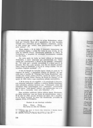 ço do mencionado ano de 1924, no artigo Modernismo, estam-
pado por Octacilio Maia sob o pseudônimo de João Jurubíta,
iniciado com a afirmativa de que "bataclan e futurismo, (eram)
os dois nomes que (então) mais preocupavam o espírito do
povo carioca". (19 )
Meses depois, a 18 de julho, O Semeador transcreveu, em
sua primeira página, o artigo Em torno de uma revolta, de au-
toria de Gilberto Freyre, inicialmente publicado no Diário de
Pernambuco, a propósito de revolução recentemente eclodida
cm São Paulo.
Em certa parte do texto, ao tecer críticas ao Movimento
Modernista, o autor ·asseverou que precisávamos era "duma
reação que (reintegrasse) o Brasil no seu passado", prosseguin-
do: "De modo que a grande necessidade é a duma guerra de
gerações. Mas não a que apregoa, num Rio de Janeiro escanca·
rado a todas as futilidades, a voz do sr. Graça Aranha. Voz car·
navalesca fingindo mocidade". (2º)
O fato de Ronald de Carvalho haver votado no poeta de "A
vingança da porta", o parnasiano Alberto de Oliveira, em con·
curso para a escolha do "Príncipe dos Poetas Brasileiros'', pro·
movido pela revista carioca Fon-Fon, serviu de motivo para co-
mentários na seção Notas e Factos, do Jornal de Alagoas, a 2 de
agosto de 1924, sobre o que considerou atitude contraditória.
A 28 de março do ano segu1h1.e, o já mencionado O Bacu.rau,
sem estampar assinatura, publicou a matéria Maldito Futurismo,
onde articulista anônimo declarou que, "infelizmente ainda não
conseguira fazer camaradagem com o futurismo", e~clarecendo
que na época, "tudo quanto (estava) em controversão com a es-
tética, com a harmonia (era) arte futurista". (21)
Esse periódico publicara outras críticas àquele Movimento,
em datas anteriores. mas em forma de poemas-piadas. como a
28 de abril de 1923. quando divulgou um deles, sob o pseudôni-
mo de Albert Verlaine, de autor não identificado, precedido da
epígrafe MUSA FUTURISTA:
Manhan de um domingo catholico
Dling. . . Dlang. . . Dlong...
Dez horas no sino da Catedral.
(19) JURUBITA. João. PSeud. de Octaclllo Mala. Modernismo. O Bacurau, Maceió.
22 mar. 1924. p.l
(20) FREYRE, Gllberto. Em torno de uma revolta. $, 18 Jul. 1924, p.l
(21) MALDITO Futurismo. o Bacurau, Maceió. 28 mar. 1925, p .2
108
Tloc...
Subo a
Chego a
O bom
Como
No seu
Vem o
Toiletes
Damas
E o se
Termina
Dling.•.
O sino p
Dana<UUIM!lt
Doidaim!llU
 