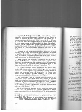 A partir de 26 de janeiro de 1924, novas criticas, como o
poema do mesmo tipo, denominado "Tragédia de uma viagem de
bonde", o primeiro de uma série assinada por alguém que se
acobertava no pseudônimo João Bilac; a começar de 16 de maio
de 1926, com outra série de poemas sob o pseudônimo de Borge
de Cima, para lembrar o nome do autor de "Essa Negra Fulô",
inclusive a 14 de abril de 1928, quando foi estampado o "futuris-
mozinho" intitulado "Nocturno de Maceió", pelo menos no título,
uma blague ao "Nocturno de Belo Horizonte", de Mário de An·
drade.
Durante os dois anos que se seguiram à Semana de Arte
Moderna, os de 1923 e 1924, com0 se pode comprovar, a não ser
os episódios desse último ano, que culminaram com a saída de
Graça Aranha da Academia Brasileira de Letra.S. nada de mar·
cante ocorreu nos arraiais modernistas.
Desse período, não somente o recesso de notícias sobre u
Movimento Modernista, na imprensa local, comõ a pequena quan·
tidade de recortes da imprensa nacional, acerca do mesmo as·
sunto, integrantes do arquivo de Mário de Andrade, hoje no Ins·
tituto de Estudos Brasileiros, reforçam a assertiva. (22 )
No Rio Grande do Sul, onde o Modernismo teve grande pene·
tração, 1924 vem apontado como o ano em que esse movimento
começou a se firmar, a ponto de o mencionado discurso de Graça
Aranha na Academia haver aí repercutido "de forma mais
intensa do que a Semana de Arte Moderna'', (23) o que acon-
teceu de maneira idêntica. igualmente em Alagoas.
1924 foi também o ano da expansão do Modernismo em Mi-
nas Gerais. quando numa tarde desse ano. "depois da semana
santa", chegou a Belo Horizonte uma caravana de modernistas de
São Paulo. da qual faziam parte. entre outros, Mario e Oswald
de Andrade, Tarsila do Amaral e Blaise Cendrars. que "fora visi-
tar as cidades coloniais e regressaria na manhã seguinte b<>m
cedo, para São Paulo". (23a)
Carlos Drumond de Andrade, o líder do grupo modernista
mineiro, que pela primeira vez, naquela oportunidade. ficara
conhecendo pessoa.lmente alguns integrantes do grupo paulista,
(22) BATISTA, Mn.rt& Ro~~etl et aJU (org.) Jrasil: 1º tempo modernl~t~ - t917/20
Documentlcllo. Silo P!Luln. 1972
<23) LEITE, Llgla Chapplnl. Morais Modernismo no Rio Grande do Sul , . . Sito
Po.ulo, 1972, p.279
{23a) ANDRADJI:. Carlos Drummond de. Aqueles rannzes de Belo Horizonte - 1
Correio da Manhã, Rio de Janeiro. l?. jul. 1952. apud DIAS, Fernando
Correio.. O Movimento Modernista em Mtnns 1... ) Bras111a. 1971, p. 37.
110
em depoimento
Moderna, asseve
Minas e dela m
desconhecimento
de só ler-se em
(haverem dado)
alguma". (23b)
Os ecos daqu
çar o Rio Grande
ato, um novo ges
profeta, ( ... ) J
sacudir os nervos
É o que esclar 1
do Modernismo n
Nesse ano, um
Guilherme de AI
o Modernismo.
Inicialmente
18 de setembro
pela poesia moder
Dois meses depois,
tato com Joaquim I
mo em Pernambuco.
 