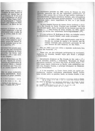 ID4, novas críticas, como o
-rngédia de uma viagem de
i-tnada por alguém que se
; a começar de 16 de maio
IOb o pseudônimo de Borge
de "Essa Negra Fulô",
foi estampado o "futuris-
ió", pelo menos no título,
a...nnnte", de Mário de An·
hd,.mismo teve grande pene-
em que esse movimento
nado discurso de Graça
tido "de forma mais
ma". (23) o que acon-
em Alagoas.
... - do Modernismo em Mi-
ano "depois da semana
caravana de modernistas de
outros. Mario e Oswald
Cendrars. que "fora visi-
na manhã seguinte bem
tider do grupo modernista
oportunidade. ficara
ntes do grupo paulista,
Jº umpo modMnlsta. - 1917129
em depoimento prestado em 1962, acerca da Semana de Arte
lloderna, asseverou que ela não repercutira prontamente em
Minas e dela mesmo não se tivera ali logo notícia, explicando o
desconhecimento daquela ocorrência literáría, pela circunstância
de só ler-se em Belo Horizonte jornais paulistas, "e os do Rio não
(haverem dado) maior importância ao fato, se é que deram
alguma". (23b)
Os ecos daquela Semana da mesma forma tardaram a alcan-
çar o Rio Grande do Norte. Precisou que ocorresse "um novo
ato, um novo gesto, desta vez partido de um homem com ares de
profeta, ( ... ) José Pereira de Graça Aranha, em 1924, (para)
sacudir os nervos dos intelectuais norte-riograndenses". (:i3c)
€ o que esclarece M. Rodrigues de Melo, em trabalho acerca
do :lodernismo naquele Estado, onde ainda acrescenta:
. .
De 1922 a 1924, nada absolutamente nada foi pu-
blicado nos jornais da capital e do interior, que de-
notasse interesse pelo movimento provocado no sul
pela Semana de Arte Moderna, em São Paulo.
Mas em 1925 é que teve início a expansão modernista fora
do eixo São Paulo-Rio. (24)
Nesse ano, um dos principais participantes do movimento,
Guilherme de Almeida, decidiu viajar pelo Brasil a propagar
o Modernismo.
Inicialmente dirigiu-se ao Rio Grande do Sul, onde a 17 e
18 de setembro proferiu a conferência "Revolução do Brasil
pela poesia moderna'', no Teatro São Pedro, de Porto Alegre. (25 )
Dois meses depois, deslocou-se ao Recife, onde estabeleceu con-
tato com Joaquim Inojosa, o principal divulgador do Modernis·
mo em Pernambuco.
A 11 de novembro, no Teatro Santa Isabel, da capital per·
nambucana. realizou conferência subordinada àquele mesmo
tema versado entre os gauchos, lendo, na mesma ocasião. o seu
(23b) A~D RADE, C1utos Drummond de. A Sema.na. e oa m ineiro&. Correio tt.. !llanh1,
Rio de J aneiro. 21 tev. 1962, 1.º cad.. p. 6. apud DTAS. Fernando Correia..
op. clt.. p . 35.
(23c) M ELO. M . Rodrigues de. O Movimento Modernista no Rio Orr.nde do Norte
- J. R . Acad. Norte-Riograndense de Letras, Na.ta.l, 19(8) • 160·161,
maio 1970.
(24) BATISTA, Marta Ros.setti et al!l (org.) Tr. cít. ret. 22, p. 444
(25) LEITE, L fgia Ch1applni Moraes. Op. clt.. p . 80-81
111
 